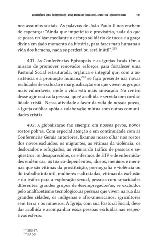 V CONFERÊNCIA GERAL DO EPISCOPADO LATINO-AMERICANO E DO CARIBE - aparecida - DOCUMENTO FINAL   181    


nos assuntos sociais. As palavras de João Paulo II nos enchem
de esperança: “Ainda que imperfeito e provisório, nada do que
se possa realizar mediante o esforço solidário de todos e a graça
divina em dado momento da história, para fazer mais humana a
vida dos homens, nada se perderá ou será inútil”.233

     401. As Conferências Episcopais e as igrejas locais têm a
missão de promover renovados esforços para fortalecer uma
Pastoral Social estruturada, orgânica e integral que, com a as-
sistência e a promoção humana,234 se faça presente nas novas
realidades de exclusão e marginalização em que vivem os grupos
mais vulneráveis, onde a vida está mais ameaçada. No centro
desse agir está cada pessoa, que é acolhida e servida com cordia-
lidade cristã.  Nessa atividade a favor da vida de nossos povos,
a Igreja católica apóia a colaboração mútua com outras comuni-
dades cristãs.

     402. A globalização faz emergir, em nossos povos, novos
rostos pobres. Com especial atenção e em continuidade com as
Conferências Gerais anteriores, fixamos nosso olhar nos rostos
dos novos excluídos: os migrantes, as vítimas da violência, os
deslocados e refugiados, as vítimas do tráfico de pessoas e se-
qüestros, os desaparecidos, os enfermos de HIV e de enfermida-
des endêmicas, os tóxico-dependentes, idosos, meninos e meni-
nas que são vítimas da prostituição, pornografia e violência ou
do trabalho infantil, mulheres maltratadas, vítimas da exclusão
e do tráfico para a exploração sexual, pessoas com capacidades
diferentes, grandes grupos de desempregados/as, os excluídos
pelo analfabetismo tecnológico, as pessoas que vivem na rua das
grandes cidades, os indígenas e afro-americanos, agricultores
sem terra e os mineiros. A Igreja, com sua Pastoral Social, deve
dar acolhida e acompanhar essas pessoas excluídas nas respec-
tivas esferas.

   233
         SRS 47.
   234
         EA 58.
 