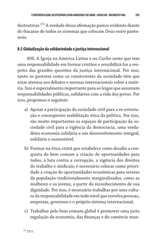 V CONFERÊNCIA GERAL DO EPISCOPADO LATINO-AMERICANO E DO CARIBE - aparecida - DOCUMENTO FINAL   183    


destrutivas.235 A verdade dessa afirmação parece evidente diante
do fracasso de todos os sistemas que colocam Deus entre parên­
tesis.

8.5 Globalização da solidariedade e justiça internacional
      406. A Igreja na América Latina e no Caribe sente que tem
uma responsabilidade em formar cristãos e sensibilizá-los a res-
peito das grandes questões da justiça internacional. Por isso,
tanto os pastores como os construtores da sociedade têm que
estar atentos aos debates e normas internacionais sobre a maté-
ria. Isso é especialmente importante para os leigos que assumem
responsabilidades públicas, solidários com a vida dos povos. Por
isso, propomos o seguinte:

    a)	 Apoiar a participação da sociedade civil para a re-orienta-
        ção e conseqüente reabilitação ética da política. Por isso,
        são muito importantes os espaços de participação da so-
        ciedade civil para a vigência da democracia, uma verda-
        deira economia solidária e um desenvolvimento integral,
        solidário e sustentável.
    b)	 Formar na ética cristã que estabelece como desafio a con-
        quista do bem comum a criação de oportunidades para
        todos, a luta contra a corrupção, a vigência dos direitos
        do trabalho e sindicais; é necessário colocar como priori-
        dade a criação de oportunidades econômicas para setores
        da população tradicionalmente marginalizados, como as
        mulheres e os jovens, a partir do reconhecimento de sua
        dignidade. Por isso, é necessário trabalhar por uma cultu-
        ra da responsabilidade em todo nível que envolva pessoas,
        empresas, governos e o próprio sistema internacional.
    c)	 Trabalhar pelo bem comum global é promover uma justa
        regulação da economia, das finanças e do comércio mun-

   235
         DI 3.
 