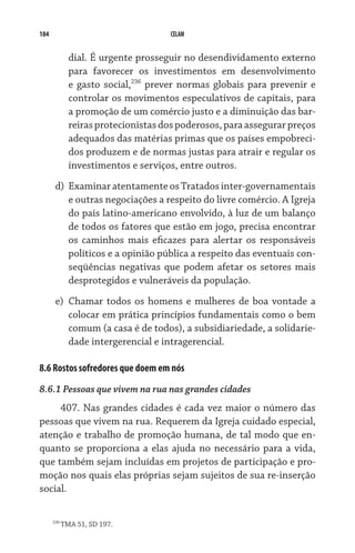 184                                   CELAM


              dial. É urgente prosseguir no desendividamento externo
              para favorecer os investimentos em desenvolvimento
              e gasto social,236 prever normas globais para prevenir e
              controlar os movimentos especulativos de capitais, para
              a promoção de um comércio justo e a diminuição das bar-
              reiras protecionistas dos poderosos, para assegurar preços
              adequados das matérias primas que os países empobreci-
              dos produzem e de normas justas para atrair e regular os
              investimentos e serviços, entre outros.
       d)	 Examinar atentamente os Tratados inter-governamentais
           e outras negociações a respeito do livre comércio. A Igreja
           do país latino-americano envolvido, à luz de um balanço
           de todos os fatores que estão em jogo, precisa encontrar
           os caminhos mais eficazes para alertar os responsáveis
           políticos e a opinião pública a respeito das eventuais con-
           seqüências negativas que podem afetar os setores mais
           desprotegidos e vulneráveis da população.
       e)	 Chamar todos os homens e mulheres de boa vontade a
           colocar em prática princípios fundamentais como o bem
           comum (a casa é de todos), a subsidiariedade, a solidarie-
           dade intergerencial e intragerencial.

8.6 Rostos sofredores que doem em nós
8.6.1 Pessoas que vivem na rua nas grandes cidades
     407. Nas grandes cidades é cada vez maior o número das
pessoas que vivem na rua. Requerem da Igreja cuidado especial,
atenção e trabalho de promoção humana, de tal modo que en-
quanto se proporciona a elas ajuda no necessário para a vida,
que também sejam incluídas em projetos de participação e pro-
moção nos quais elas próprias sejam sujeitos de sua re-inserção
social.

      236
            TMA 51, SD 197.
 