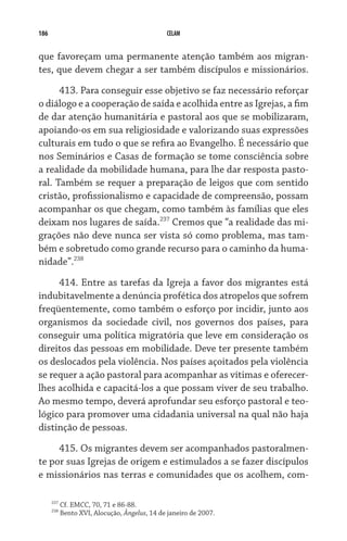 186                                            CELAM


que favoreçam uma permanente atenção também aos migran-
tes, que devem chegar a ser também discípulos e missionários.

      413. Para conseguir esse objetivo se faz necessário reforçar
o diálogo e a cooperação de saída e acolhida entre as Igrejas, a fim
de dar atenção humanitária e pastoral aos que se mobilizaram,
apoiando-os em sua religiosidade e valorizando suas expressões
culturais em tudo o que se refira ao Evangelho. É necessário que
nos Seminários e Casas de formação se tome consciência sobre
a realidade da mobilidade humana, para lhe dar resposta pasto-
ral. Também se requer a preparação de leigos que com sentido
cristão, profissionalismo e capacidade de compreensão, possam
acompanhar os que chegam, como também às famílias que eles
deixam nos lugares de saída.237 Cremos que “a realidade das mi-
grações não deve nunca ser vista só como problema, mas tam-
bém e sobretudo como grande recurso para o caminho da huma-
nidade”.238
     414. Entre as tarefas da Igreja a favor dos migrantes está
indubitavelmente a denúncia profética dos atropelos que sofrem
freqüentemente, como também o esforço por incidir, junto aos
organismos da sociedade civil, nos governos dos países, para
conseguir uma política migratória que leve em consideração os
direitos das pessoas em mobilidade. Deve ter presente também
os deslocados pela violência. Nos países açoitados pela violência
se requer a ação pastoral para acompanhar as vítimas e oferecer-
lhes acolhida e capacitá-los a que possam viver de seu trabalho.
Ao mesmo tempo, deverá aprofundar seu esforço pastoral e teo-
lógico para promover uma cidadania universal na qual não haja
distinção de pessoas.

     415. Os migrantes devem ser acompanhados pastoralmen-
te por suas Igrejas de origem e estimulados a se fazer discípulos
e missionários nas terras e comunidades que os acolhem, com-

      237
            Cf. EMCC, 70, 71 e 86-88.
      238
            Bento XVI, Alocução, Ângelus, 14 de janeiro de 2007.
 