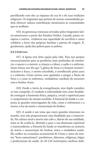 V CONFERÊNCIA GERAL DO EPISCOPADO LATINO-AMERICANO E DO CARIBE - aparecida - DOCUMENTO FINAL   187    


partilhando com eles as riquezas de sua fé e de suas tradições
religiosas. Os migrantes que partem de nossas comunidades po-
dem oferecer valiosa contribuição missionária às comunidades
que os acolhem.
     416. As generosas remessas enviadas pelos imigrantes lati-
no-americanos a partir dos Estados Unidos, Canadá, países eu-
ropeus e outros,  evidencia sua capacidade de sacrifício e amor
solidário a favor das próprias famílias e pátrias de origem. É,
geralmente, ajuda dos pobres para os pobres.
8.6.3 Enfermos
      417. A Igreja tem feito opção pela vida. Esta nos projeta
necessariamente para as periferias mais profundas da existên-
cia: o nascer e o morrer, a criança e o idoso, o sadio e o enfermo.
Santo Irineu nos diz que “a glória de Deus é o homem vivente”,
inclusive o fraco, o recém-concebido, o envelhecido pelos anos
e o enfermo. Cristo enviou seus apóstolos a pregar o Reino de
Deus e a curar os enfermos, verdadeiras catedrais do encontro
com o Senhor Jesus.

     418. Desde o início da evangelização, esse duplo mandato
se tem cumprido. O combate à enfermidade tem como finalida-
de conseguir a harmonia física, psíquica, social e espiritual para
o cumprimento da missão recebida. A Pastoral da Saúde é a res-
posta às grandes interrogações da vida, como o sofrimento e a
morte, à luz da morte e ressurreição do Senhor.

     419. A saúde é um tema que move grandes interesses no
mundo, mas não proporcionam uma finalidade que a transcen-
da. Na cultura atual a morte não cabe e, diante de sua realidade,
trata-se de ocultá-la. Abrindo-a para a sua dimensão espiritual
e transcendente, a Pastoral da Saúde se transforma no anúncio
da morte e ressurreição do Senhor, única e verdadeira saúde.
Ela unifica na economia sacramental de Cristo o amor de mui-
tos “bons samaritanos”, presbíteros, diáconos, religiosas, leigos
e profissionais da saúde. As 32.116 instituições católicas dedi-
 
