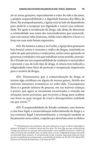 V CONFERÊNCIA GERAL DO EPISCOPADO LATINO-AMERICANO E DO CARIBE - aparecida - DOCUMENTO FINAL   189    


zir as novas gerações, especialmente o valor da vida e do amor,
a própria responsabilidade e a dignidade humana dos filhos de
Deus. No acompanhamento, a Igreja está ao lado do dependente
para ajudá-lo a recuperar sua dignidade e vencer essa enfermi-
dade. No apoio à erradicação da droga, não deixa de denunciar
a criminalidade sem nome dos narcotraficantes que comerciali-
zam com tantas vidas humanas, tendo como objetivo o lucro e a
força em suas mais baixas expressões.

      423. Na América Latina e no Caribe, a Igreja deve promover
luta frontal contra o consumo e tráfico de drogas, insistindo no
valor da ação preventiva e reeducativa, assim como apoiando os
governos e entidades civis que trabalham neste sentido, exortan-
do o Estado em sua responsabilidade de combater o narcotráfico
e prevenir o uso de todo tipo de droga. A ciência tem indicado a
religiosidade como fator de proteção e recuperação importante
para o usuário de drogas.

     424. Denunciamos que a comercialização da droga se
tornou algo cotidiano em alguns de nossos países, devido aos
enormes interesses econômicos ao redor dela. Conseqüência
disso é o grande número de pessoas, em sua maioria crianças
e jovens, que agora se encontram escravizados e vivendo em
situações muito precárias, que recorrem à droga para acalmar
sua fome ou para escapar da cruel e desesperadora realidade
em que vivem.239
     425. É responsabilidade do Estado combater, com firmeza
e com base legal, a comercialização indiscriminada da droga e o
seu consumo ilegal. Lamentavelmente, a corrupção também se
faz presente nessa esfera, e aqueles que deveriam estar na defesa

    239
        “O Brasil possui uma estatística, das mais relevantes, no que se refere à dependência
química de drogas. E a América Latina não fica atrás. Por isso, digo aos que comercializam
a droga que pensem no mal que estão provocando a uma multidão de jovens e adultos de
todos os setores da sociedade: Deus vai pedir conta a vocês. A dignidade humana não pode
ser pisoteada dessa maneira. O mal provocado recebe a mesma reprovação dada por Jesus
aos que escandalizavam os pequeninos, os preferidos do Senhor (cf. Mt 18,7-10). Bento XVI,
Discurso na Fazenda da Esperança, 12 de maio de 2007.
 