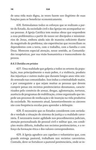190                            CELAM


de uma vida mais digna, às vezes fazem uso ilegítimo de suas
funções para se beneficiar economicamente.

      426. Estimulamos todos os esforços que se realizam a par-
tir do Estado, da sociedade civil e das Igrejas em acompanhar es-
sas pessoas. A Igreja Católica tem muitas obras que respondem
a essa problemática a partir do nosso ser discípulos e missioná-
rios de Jesus, embora ainda não de maneira suficiente diante
da magnitude do problema; são experiências que reconciliam os
dependentes com a terra, com o trabalho, com a família e com
Deus. Merecem especial atenção, nesse sentido, as Comunida-
des terapêuticas, por sua visão humanística e transcendente da
pessoa.
8.6.5 Detidos em prisões
     427. Uma realidade que golpeia a todos os setores da popu-
lação, mas principalmente o mais pobre, é a violência, produto
das injustiças e outros males que durante longos anos vêm sen-
do semeado nas comunidades. Isso induz a criminalidade maior,
e por conseguinte a que sejam muitas as pessoas que devem
cumprir penas em recintos penitenciários desumanos, caracte-
rizados pelo comércio de armas, drogas, aglomeração, torturas,
ausência de programas de reabilitação, crime organizado que im-
pede um processo de reeducação e de inserção na vida produtiva
da sociedade. No momento atual, lamentavelmente os cárceres
são com freqüência escolas para aprender a delinqüir.
     428. É necessário que os Estados considerem com serieda-
de e verdade a situação do sistema de justiça e a realidade carce-
rária. É necessária maior agilidade nos procedimentos judiciais,
atenção personalizada do pessoal civil e militar que, em condi-
ções muito difíceis, trabalha nos recintos penitenciários, e o re-
forço da formação ética e dos valores correspondentes.
    429. A Igreja agradece aos capelães e voluntários que, com
grande entrega pastoral, trabalham nos recintos carcerários.
Contudo, deve-se fortalecer a pastoral penitenciária, onde se in-
 