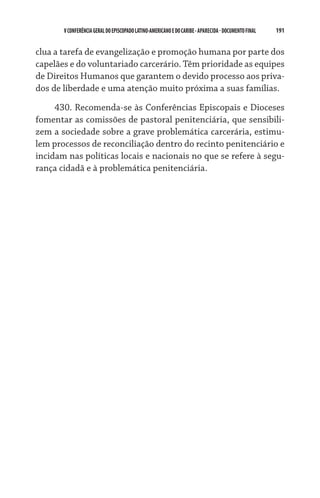 V CONFERÊNCIA GERAL DO EPISCOPADO LATINO-AMERICANO E DO CARIBE - aparecida - DOCUMENTO FINAL   191    


clua a tarefa de evangelização e promoção humana por parte dos
capelães e do voluntariado carcerário. Têm prioridade as equipes
de Direitos Humanos que garantem o devido processo aos priva-
dos de liberdade e uma atenção muito próxima a suas famílias.
     430. Recomenda-se às Conferências Episcopais e Dioceses
fomentar as comissões de pastoral penitenciária, que sensibili-
zem a sociedade sobre a grave problemática carcerária, estimu-
lem processos de reconciliação dentro do recinto penitenciário e
incidam nas políticas locais e nacionais no que se refere à segu-
rança cidadã e à problemática penitenciária.
 