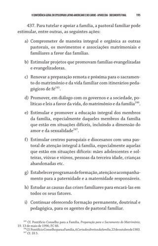 V CONFERÊNCIA GERAL DO EPISCOPADO LATINO-AMERICANO E DO CARIBE - aparecida - DOCUMENTO FINAL   195    


     437. Para tutelar e apoiar a família, a pastoral familiar pode
estimular, entre outras, as seguintes ações:

     a)	 Comprometer de maneira integral e orgânica as outras
         pastorais, os movimentos e associações matrimoniais e
         familiares a favor das famílias.
     b)	 Estimular projetos que promovam famílias evangelizadas
         e evangelizadoras.
     c)	 Renovar a preparação remota e próxima para o sacramen-
         to do matrimônio e da vida familiar com itinerários peda-
         gógicos de fé245.
     d)	 Promover, em diálogo com os governos e a sociedade, po-
         líticas e leis a favor da vida, do matrimônio e da família246.
     e)	 Estimular e promover a educação integral dos membros
         da família, especialmente daqueles membros da família
         que estão em situações difíceis, incluindo a dimensão do
         amor e da sexualidade247.
     f)	 Estimular centros paroquiais e diocesanos com uma pas-
         toral de atenção integral à família, especialmente aquelas
         que estão em situações difíceis: mães adolescentes e sol-
         teiras, viúvas e viúvos, pessoas da terceira idade, crianças
         abandonadas etc.
     g)	 Estabelecer programas de formação, atenção e acompanha-
         mento para a paternidade e a maternidade responsáveis.
     h)	 Estudar as causas das crises familiares para encará-las em
         todos os seus fatores.
     i)	 Continuar oferecendo formação permanente, doutrinal e
         pedagógica, para os agentes de pastoral familiar.

    245
        Cf. Pontifício Conselho para a Família, Preparação para o Sacramento do Matrimônio,
19. 13 de maio de 1996; FC 66.
    246
        Cf. Pontifício Conselho para a Família, A Carta dos direitos da família, 22 de outubro de 1983.
    247
        Cf. DI 5.
 