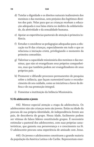 198                              CELAM


      d)	 Tutelar a dignidade e os direitos naturais inalienáveis dos
          meninos e das meninas, sem prejuízo dos legítimos direi-
          tos dos pais. Velar para que as crianças recebam a educa-
          ção adequada à sua faixa etária no âmbito da solidarieda-
          de, da afetividade e da sexualidade humana.
      e)	 Apoiar as experiências pastorais de atenção à primeira in-
          fância.
      f)	 Estudar e considerar as pedagogias adequadas para a edu-
          cação na fé das crianças, especialmente em tudo o que se
          relaciona à iniciação cristã, privilegiando o momento da
          primeira comunhão.
      g)	 Valorizar a capacidade missionária dos meninos e das me-
          ninas, que não só evangelizam seus próprios companhei-
          ros, mas que também podem ser evangelizadores de seus
          próprios pais.
      h)	 Promover e difundir processos permanentes de pesquisa
          sobre a infância, que façam sustentável tanto o reconhe-
          cimento de seu cuidado, como as iniciativas a favor da de-
          fesa e de sua promoção integral.
      i)	 Fomentar a instituição da Infância Missionária.

9.3 Os adolescentes e jovens

     442. Merece especial atenção a etapa da adolescência. Os
adolescentes não são crianças nem são jovens. Estão na idade da
procura de sua própria identidade, de independência frente aos
pais, de descoberta do grupo. Nessa idade, facilmente podem
ser vítimas de falsos líderes constituindo grupos. É necessário
estimular a pastoral dos adolescentes, com suas próprias carac-
terísticas, que garanta sua perseverança e o crescimento na fé.
O adolescente procura uma experiência de amizade com Jesus.

     443. Os jovens e adolescentes constituem a grande maioria
da população da América Latina e do Caribe. Representam enor-
 
