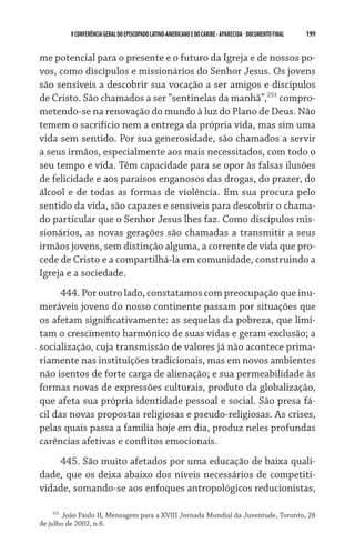 V CONFERÊNCIA GERAL DO EPISCOPADO LATINO-AMERICANO E DO CARIBE - aparecida - DOCUMENTO FINAL   199    


me potencial para o presente e o futuro da Igreja e de nossos po-
vos, como discípulos e missionários do Senhor Jesus. Os jovens
são sensíveis a descobrir sua vocação a ser amigos e discípulos
de Cristo. São chamados a ser “sentinelas da manhã”,251 compro-
metendo-se na renovação do mundo à luz do Plano de Deus. Não
temem o sacrifício nem a entrega da própria vida, mas sim uma
vida sem sentido. Por sua generosidade, são chamados a servir
a seus irmãos, especialmente aos mais necessitados, com todo o
seu tempo e vida. Têm capacidade para se opor às falsas ilusões
de felicidade e aos paraísos enganosos das drogas, do prazer, do
álcool e de todas as formas de violência. Em sua procura pelo
sentido da vida, são capazes e sensíveis para descobrir o chama-
do particular que o Senhor Jesus lhes faz. Como discípulos mis-
sionários, as novas gerações são chamadas a transmitir a seus
irmãos jovens, sem distinção alguma, a corrente de vida que pro-
cede de Cristo e a compartilhá-la em comunidade, construindo a
Igreja e a sociedade.
      444. Por outro lado, constatamos com preocupação que inu-
meráveis jovens do nosso continente passam por situações que
os afetam significativamente: as sequelas da pobreza, que limi-
tam o crescimento harmônico de suas vidas e geram exclusão; a
socialização, cuja transmissão de valores já não acontece prima-
riamente nas instituições tradicionais, mas em novos ambientes
não isentos de forte carga de alienação; e sua permeabilidade às
formas novas de expressões culturais, produto da globalização,
que afeta sua própria identidade pessoal e social. São presa fá-
cil das novas propostas religiosas e pseudo-religiosas. As crises,
pelas quais passa a família hoje em dia, produz neles profundas
carências afetivas e conflitos emocionais.
    445. São muito afetados por uma educação de baixa quali-
dade, que os deixa abaixo dos níveis necessários de competiti-
vidade, somando-se aos enfoques antropológicos reducionistas,

     251
         João Paulo II, Mensagem para a XVIII Jornada Mundial da Juventude, Toronto, 28
de julho de 2002, n.6.
 