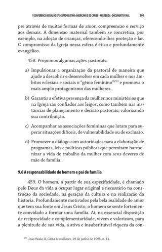 V CONFERÊNCIA GERAL DO EPISCOPADO LATINO-AMERICANO E DO CARIBE - aparecida - DOCUMENTO FINAL   205    


pre através de muitas formas de amor, compreensão e serviço
aos demais. A dimensão maternal também se concretiza, por
exemplo, na adoção de crianças, oferecendo-lhes proteção e lar.
O compromisso da Igreja nessa esfera é ético e profundamente
evangélico.

         458. Propomos algumas ações pastorais:

    a)	 Impulsionar a organização da pastoral de maneira que
        ajude a descobrir e desenvolver em cada mulher e nos âm-
        bitos eclesiais e sociais o “gênio feminino”253 e promova o
        mais amplo protagonismo das mulheres.
    b)	 Garantir a efetiva presença da mulher nos ministérios que
        na Igreja são confiados aos leigos, como também nas ins-
        tâncias de planejamento e decisão pastorais, valorizando
        sua contribuição.
    c)	 Acompanhar as associações femininas que lutam para su-
        perar situações difíceis, de vulnerabilidade ou de exclusão.
    d)	 Promover o diálogo com autoridades para a elaboração de
        programas, leis e políticas públicas que permitam harmo-
        nizar a vida de trabalho da mulher com seus deveres de
        mãe de família.

9.6 A responsabilidade do homem e pai de família

     459. O homem, a partir de sua especificidade, é chamado
pelo Deus da vida a ocupar lugar original e necessário na cons-
trução da sociedade, na geração da cultura e na realização da
história. Profundamente motivados pela bela realidade do amor
que tem sua fonte em Jesus Cristo, o homem se sente fortemen-
te convidado a formar uma família. Aí, na essencial disposição
de reciprocidade e complementaridade, vivem e valorizam, para
a plenitude de sua vida, a ativa e insubstituível riqueza da con-

   253
         João Paulo II, Carta às mulheres, 29 de junho de 1995, n. 11.
 