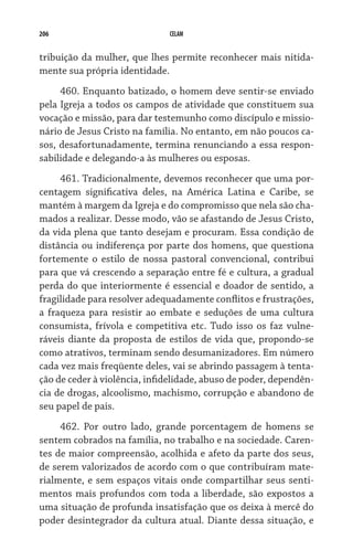 206                           CELAM


tribuição da mulher, que lhes permite reconhecer mais nitida-
mente sua própria identidade.
     460. Enquanto batizado, o homem deve sentir-se enviado
pela Igreja a todos os campos de atividade que constituem sua
vocação e missão, para dar testemunho como discípulo e missio-
nário de Jesus Cristo na família. No entanto, em não poucos ca-
sos, desafortunadamente, termina renunciando a essa respon-
sabilidade e delegando-a às mulheres ou esposas.  
     461. Tradicionalmente, devemos reconhecer que uma por-
centagem significativa deles, na América Latina e Caribe, se
mantém à margem da Igreja e do compromisso que nela são cha-
mados a realizar. Desse modo, vão se afastando de Jesus Cristo,
da vida plena que tanto desejam e procuram. Essa condição de
distância ou indiferença por parte dos homens, que questiona
fortemente o estilo de nossa pastoral convencional, contribui
para que vá crescendo a separação entre fé e cultura, a gradual
perda do que interiormente é essencial e doador de sentido, a
fragilidade para resolver adequadamente conflitos e frustrações,
a fraqueza para resistir ao embate e seduções de uma cultura
consumista, frívola e competitiva etc. Tudo isso os faz vulne-
ráveis diante da proposta de estilos de vida que, propondo-se
como atrativos, terminam sendo desumanizadores. Em número
cada vez mais freqüente deles, vai se abrindo passagem à tenta-
ção de ceder à violência, infidelidade, abuso de poder, dependên-
cia de drogas, alcoolismo, machismo, corrupção e abandono de
seu papel de pais.
     462. Por outro lado, grande porcentagem de homens se
sentem cobrados na família, no trabalho e na sociedade. Caren-
tes de maior compreensão, acolhida e afeto da parte dos seus,
de serem valorizados de acordo com o que contribuíram mate-
rialmente, e sem espaços vitais onde compartilhar seus senti-
mentos mais profundos com toda a liberdade, são expostos a
uma situação de profunda insatisfação que os deixa à mercê do
poder desintegrador da cultura atual. Diante dessa situação, e
 