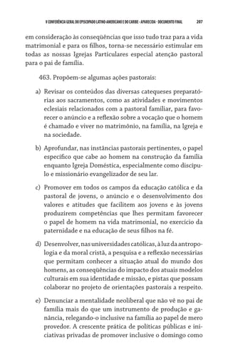 V CONFERÊNCIA GERAL DO EPISCOPADO LATINO-AMERICANO E DO CARIBE - aparecida - DOCUMENTO FINAL   207    


em consideração às conseqüências que isso tudo traz para a vida
matrimonial e para os filhos, torna-se necessário estimular em
todas as nossas Igrejas Particulares especial atenção pastoral
para o pai de família.

    463. Propõem-se algumas ações pastorais:

   a)	 Revisar os conteúdos das diversas catequeses preparató-
       rias aos sacramentos, como as atividades e movimentos
       eclesiais relacionados com a pastoral familiar, para favo-
       recer o anúncio e a reflexão sobre a vocação que o homem
       é chamado e viver no matrimônio, na família, na Igreja e
       na sociedade.
   b)	 Aprofundar, nas instâncias pastorais pertinentes, o papel
       específico que cabe ao homem na construção da família
       enquanto Igreja Doméstica, especialmente como discípu-
       lo e missionário evangelizador de seu lar.
   c)	 Promover em todos os campos da educação católica e da
       pastoral de jovens, o anúncio e o desenvolvimento dos
       valores e atitudes que facilitem aos jovens e às jovens
       produzirem competências que lhes permitam favorecer
       o papel de homem na vida matrimonial, no exercício da
       paternidade e na educação de seus filhos na fé.
   d)	 Desenvolver, nas universidades católicas, à luz da antropo-
       logia e da moral cristã, a pesquisa e a reflexão necessárias
       que permitam conhecer a situação atual do mundo dos
       homens, as conseqüências do impacto dos atuais modelos
       culturais em sua identidade e missão, e pistas que possam
       colaborar no projeto de orientações pastorais a respeito.
   e)	 Denunciar a mentalidade neoliberal que não vê no pai de
       família mais do que um instrumento de produção e ga-
       nância, relegando-o inclusive na família ao papel de mero
       provedor. A crescente prática de políticas públicas e ini-
       ciativas privadas de promover inclusive o domingo como
 
