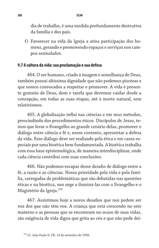 208                                             CELAM


              dia de trabalho, é uma medida profundamente destrutiva
              da família e dos pais.
       f)	 Favorecer na vida da Igreja a ativa participação dos ho-
           mens, gerando e promovendo espaços e serviços nos cam-
           pos assinalados.

9.7 A cultura da vida: sua proclamação e sua defesa

     464. O ser humano, criado à imagem e semelhança de Deus,
também possui altíssima dignidade que não podemos pisotear e
que somos convocados a respeitar e promover. A vida é presen-
te gratuito de Deus, dom e tarefa que devemos cuidar desde a
concepção, em todas as suas etapas, até à morte natural, sem
relativismos.

     465. A globalização influi nas ciências e em seus métodos,
prescindindo dos procedimentos éticos. Discípulos de Jesus, te-
mos que levar o Evangelho ao grande cenário delas, promover o
diálogo entre ciência e fé e, nesse contexto, apresentar a defesa
da vida. Esse diálogo deve ser realizado pela ética e em casos es-
peciais por uma bioética bem fundamentada. A bioética trabalha
com essa base epistemológica, de maneira interdisciplinar, onde
cada ciência contribui com suas conclusões.

      466. Não podemos escapar desse desafio de diálogo entre a
fé, a razão e as ciências. Nossa prioridade pela vida e pela famí-
lia, carregadas de problemáticas que são debatidas nas questões
éticas e na bioética, nos urge a iluminá-las com o Evangelho e o
Magistério da Igreja.254
     467. Assistimos hoje a novos desafios que nos pedem ser
voz dos que não têm voz. A criança que está crescendo no seio
materno e as pessoas que se encontram no ocaso de suas vidas,
são exigência de vida digna que grita ao céu e que não pode dei-


      254
            Cf. João Paulo II. FR, 14 de setembro de 1998.
 