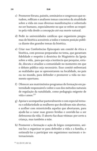 210                                CELAM


       c)	 Promover fóruns, painéis, seminários e congressos que es-
           tudem, reflitam e analisem temas concretos da atualidade
           sobre a vida em suas diversas manifestações e sobretudo
           no ser humano, especialmente no que se refere ao respei-
           to pela vida desde a concepção até sua morte natural.
       d)	 Pedir às universidades católicas que organizem progra-
           mas de bioética acessíveis a todos e tomem posição públi-
           ca diante dos grandes temas da bioética.
       e)	 Criar nas Conferências Episcopais um comitê de ética e
           bioética, com pessoas preparadas no tema, que garantam
           fidelidade e respeito à doutrina do Magistério da Igreja
           sobre a vida,  para que seja a instância que pesquise, estu-
           de, discuta e atualize a comunidade no momento em que
           o debate público seja necessário. Esse comitê enfrentará
           as realidades que se apresentarem na localidade, no país
           ou no mundo, para defender e promover a vida no mo-
           mento oportuno.
       f)	 Oferecer aos matrimônios programas de formação em pa-
           ternidade responsável e sobre o uso dos métodos naturais
           de regulação da natalidade, como pedagogia exigente de
           vida e amor.257
       g)	 Apoiar e acompanhar pastoralmente e com especial ternu-
           ra e solidariedade as mulheres que decidiram não abortar,
           e acolher com misericórdia aquelas que abortaram, para
           ajudá-las a curar suas graves feridas e convidá-las a ser
           defensoras da vida. O aborto faz duas vítimas: por certo a
           criança, mas também a mãe.
       h)	 Promover a formação e ação de leigos competentes, ani-
           má-los a organizar-se para defender a vida e a família, e
           estimulá-los a participar em organismos nacionais e in-
           ternacionais.

      257
            Cf. EV 97, HV 10.
 