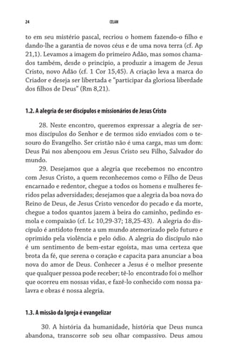 24                                   CELAM


to em seu mistério pascal, recriou o homem fazendo-o filho e
dando-lhe a garantia de novos céus e de uma nova terra (cf. Ap
21,1). Levamos a imagem do primeiro Adão, mas somos chama-
dos também, desde o princípio, a produzir a imagem de Jesus
Cristo, novo Adão (cf. 1 Cor 15,45). A criação leva a marca do
Criador e deseja ser libertada e “participar da gloriosa liberdade
dos filhos de Deus” (Rm 8,21).


1.2. A alegria de ser discípulos e missionários de Jesus Cristo

     28. Neste encontro, queremos expressar a alegria de ser-
mos discípulos do Senhor e de termos sido enviados com o te-
souro do Evangelho. Ser cristão não é uma carga, mas um dom:
Deus Pai nos abençoou em Jesus Cristo seu Filho, Salvador do
mundo.
     29. Desejamos que a alegria que recebemos no encontro
com Jesus Cristo, a quem reconhecemos como o Filho de Deus
encarnado e redentor, chegue a todos os homens e mulheres fe-
ridos pelas adversidades; desejamos que a alegria da boa nova do
Reino de Deus, de Jesus Cristo vencedor do pecado e da morte,
chegue a todos quantos jazem à beira do caminho, pedindo es-
mola e compaixão (cf. Lc 10,29-37; 18,25-43).  A alegria do dis-
cípulo é antídoto frente a um mundo atemorizado pelo futuro e
oprimido pela violência e pelo ódio. A alegria do discípulo não
é um sentimento de bem-estar egoísta, mas uma certeza que
brota da fé, que serena o coração e capacita para anunciar a boa
nova do amor de Deus. Conhecer a Jesus é o melhor presente
que qualquer pessoa pode receber; tê-lo  encontrado foi o melhor
que ocorreu em nossas vidas, e fazê-lo conhecido com nossa pa-
lavra e obras é nossa alegria.


1.3. A missão da Igreja é evangelizar

     30. A história da humanidade, história que Deus nunca
abandona, transcorre sob seu olhar compassivo. Deus amou
 