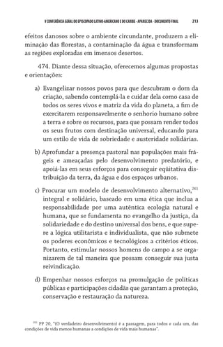 V CONFERÊNCIA GERAL DO EPISCOPADO LATINO-AMERICANO E DO CARIBE - aparecida - DOCUMENTO FINAL   213    


efeitos danosos sobre o ambiente circundante, produzem a eli-
minação das florestas, a contaminação da água e transformam
as regiões exploradas em imensos desertos.  

     474. Diante dessa situação, oferecemos algumas propostas
e orientações:

    a)	 Evangelizar nossos povos para que descubram o dom da
        criação, sabendo contemplá-la e cuidar dela como casa de
        todos os seres vivos e matriz da vida do planeta, a fim de
        exercitarem responsavelmente o senhorio humano sobre
        a terra e sobre os recursos, para que possam render todos
        os seus frutos com destinação universal, educando para
        um estilo de vida de sobriedade e austeridade solidárias.
    b) Aprofundar a presença pastoral nas populações mais frá-
       geis e ameaçadas pelo desenvolvimento predatório, e
       apoiá-las em seus esforços para conseguir eqüitativa dis-
       tribuição da terra, da água e dos espaços urbanos.
    c) Procurar um modelo de desenvolvimento alternativo,261
       integral e solidário, baseado em uma ética que inclua a
       responsabilidade por uma autêntica ecologia natural e
       humana, que se fundamenta no evangelho da justiça, da
       solidariedade e do destino universal dos bens, e que supe-
       re a lógica utilitarista e individualista, que não submete
       os poderes econômicos e tecnológicos a critérios éticos.
       Portanto, estimular nossos homens do campo a se orga-
       nizarem de tal maneira que possam conseguir sua justa
       reivindicação.
    d) Empenhar nossos esforços na promulgação de políticas
       públicas e participações cidadãs que garantam a proteção,
       conservação e restauração da natureza.


    261
        PP 20, “(O verdadeiro desenvolvimento) é a passagem, para todos e cada um, das
condições de vida menos humanas a condições de vida mais humanas”.
 