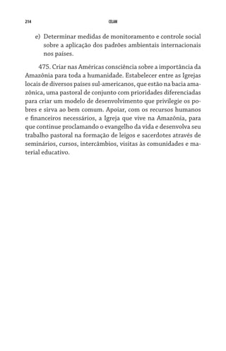 214                             CELAM


      e)	 Determinar medidas de monitoramento e controle social
          sobre a aplicação dos padrões ambientais internacionais
          nos países.
     475. Criar nas Américas consciência sobre a importância da
Amazônia para toda a humanidade. Estabelecer entre as Igrejas
locais de diversos países sul-americanos, que estão na bacia ama-
zônica, uma pastoral de conjunto com prioridades diferenciadas
para criar um modelo de desenvolvimento que privilegie os po-
bres e sirva ao bem comum. Apoiar, com os recursos humanos
e financeiros necessários, a Igreja que vive na Amazônia, para
que continue proclamando o evangelho da vida e desenvolva seu
trabalho pastoral na formação de leigos e sacerdotes através de
seminários, cursos, intercâmbios, visitas às comunidades e ma-
terial educativo.
 