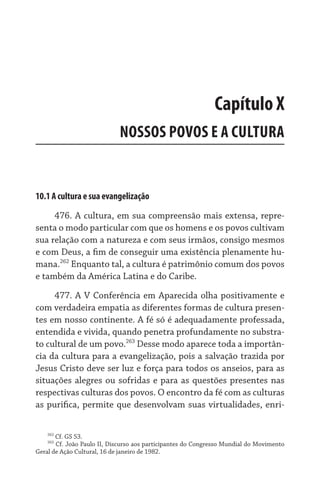 Capítulo X
                             NOSSOS POVOS E A CULTURA


10.1 A cultura e sua evangelização

     476. A cultura, em sua compreensão mais extensa, repre-
senta o modo particular com que os homens e os povos cultivam
sua relação com a natureza e com seus irmãos, consigo mesmos
e com Deus, a fim de conseguir uma existência plenamente hu-
mana.262 Enquanto tal, a cultura é patrimônio comum dos povos
e também da América Latina e do Caribe.

     477. A V Conferência em Aparecida olha positivamente e
com verdadeira empatia as diferentes formas de cultura presen-
tes em nosso continente. A fé só é adequadamente professada,  
entendida e vivida, quando penetra profundamente no substra-
to cultural de um povo.263 Desse modo aparece toda a importân-
cia da cultura para a evangelização, pois a salvação trazida por
Jesus Cristo deve ser luz e força para todos os anseios, para as
situações alegres ou sofridas e para as questões presentes nas
respectivas culturas dos povos. O encontro da fé com as culturas
as purifica, permite que desenvolvam suas virtualidades, enri-

    262
       Cf. GS 53.
    263
       Cf. João Paulo II, Discurso aos participantes do Congresso Mundial do Movimento
Geral de Ação Cultural, 16 de janeiro de 1982.
 