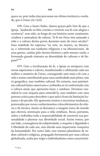 216                            CELAM


quece-as, pois todas elas procuram em última instância a verda-
de, que é Cristo (Jo 14,6).

     478. Com o Santo Padre, damos graças pelo fato de que a
Igreja, “ajudando os fiéis cristãos a viverem sua fé com alegria e
coerência”, tem sido, ao longo de sua história neste continente,
criadora e animadora de cultura: “A fé em Deus tem animado a
vida e a cultura destes povos durantes mais de cinco séculos”.
Essa realidade foi expressa “na arte, na música, na literatu-
ra, e sobretudo nas tradições religiosas e na idiossincrasia   de
suas gentes, unidas pela mesma história e pelo mesmo credo, e
formando grande sintonia na diversidade de culturas e de lín-
guas!”264
      479. Com a inculturação da fé, a Igreja se enriquece com
novas expressões e valores, manifestando e celebrando cada vez
melhor o mistério de Cristo, conseguindo unir mais a fé com a  
vida e assim contribuindo para uma catolicidade mais plena, não
só geográfica, mas também cultural. No entanto, esse patrimô-
nio cultural latino-americano e caribenho se vê confrontado com
a cultura atual, que apresenta luzes e sombras. Devemos con-
siderá-la com empatia para entendê-la, mas também com uma
postura crítica para descobrir o que nela é fruto da limitação hu-
mana e do pecado. Ela apresenta muitas e sucessivas mudanças,
provocadas por novos conhecimentos e descobrimentos da ciên-
cia e da técnica. Assim se desvanece a imagem única do mundo
que oferecia orientação para a vida cotidiana. Recai, portanto,
sobre o indivíduo toda a responsabilidade de construir sua per-
sonalidade e plasmar sua identidade social. Assim temos, por
um lado, a emergência da subjetividade, o respeito à dignidade e
à liberdade de cada um, sem dúvida uma importante conquista
da humanidade. Por outro lado, esse mesmo pluralismo de or-
dem cultural e religiosa, propagado fortemente por uma cultura
globalizada, acaba por erigir o individualismo como característi-

      264
            DI 1.
 