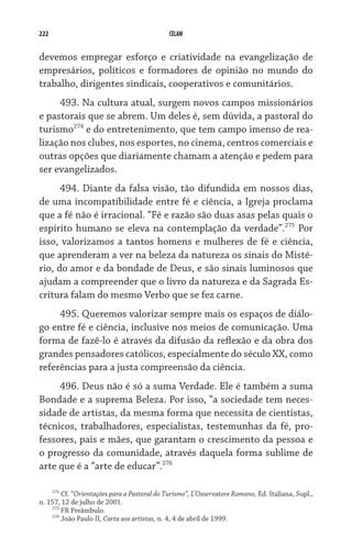 222                                          CELAM


devemos empregar esforço e criatividade na evangelização de
empresários, políticos e formadores de opinião no mundo do
trabalho, dirigentes sindicais, cooperativos e comunitários.
     493. Na cultura atual, surgem novos campos missionários
e pastorais que se abrem. Um deles é, sem dúvida, a pastoral do
turismo274 e do entretenimento, que tem campo imenso de rea-
lização nos clubes, nos esportes, no cinema, centros comerciais e
outras opções que diariamente chamam a atenção e pedem para
ser evangelizados.
      494. Diante da falsa visão, tão difundida em nossos dias,
de uma incompatibilidade entre fé e ciência, a Igreja proclama
que a fé não é irracional. “Fé e razão são duas asas pelas quais o
espírito humano se eleva na contemplação da verdade”.275 Por
isso, valorizamos a tantos homens e mulheres de fé e ciência,
que aprenderam a ver na beleza da natureza os sinais do Misté-
rio, do amor e da bondade de Deus, e são sinais luminosos que
ajudam a compreender que o livro da natureza e da Sagrada Es-
critura falam do mesmo Verbo que se fez carne.
     495. Queremos valorizar sempre mais os espaços de diálo-
go entre fé e ciência, inclusive nos meios de comunicação. Uma
forma de fazê-lo é através da difusão da reflexão e da obra dos
grandes pensadores católicos, especialmente do século XX, como
referências para a justa compreensão da ciência.
     496. Deus não é só a suma Verdade. Ele é também a suma
Bondade e a suprema Beleza. Por isso, “a sociedade tem neces-
sidade de artistas, da mesma forma que necessita de cientistas,
técnicos, trabalhadores, especialistas, testemunhas da fé, pro-
fessores, pais e mães, que garantam o crescimento da pessoa e
o progresso da comunidade, através daquela forma sublime de
arte que é a “arte de educar”.276

    274
        Cf. “Orientações para a Pastoral do Turismo”, L’Osservatore Romano, Ed. Italiana, Supl.,
n. 157, 12 de julho de 2001.
    275
        FR Preâmbulo.
    276
        João Paulo II, Carta aos artistas, n. 4, 4 de abril de 1999.
 