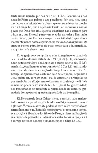 V CONFERÊNCIA GERAL DO EPISCOPADO LATINO-AMERICANO E DO CARIBE - aparecida - DOCUMENTO FINAL   25    


tanto nosso mundo que nos deu o seu Filho. Ele anuncia a boa
nova do Reino aos pobres e aos pecadores. Por isso, nós, como
discípulos e missionários de Jesus, queremos e devemos procla-
mar o Evangelho, que é o próprio Cristo. Anunciamos a nossos
povos que Deus nos ama, que sua existência não é ameaça para
o homem, que Ele está perto com o poder salvador e libertador
de seu Reino, que Ele nos acompanha na tribulação, que alenta
incessantemente nossa esperança em meio a todas as provas. Os
cristãos somos portadores de boas novas para a humanidade,
não profetas de desventuras.

     31. A Igreja deve cumprir sua missão seguindo os passos de
Jesus e adotando suas atitudes (cf. Mt 9,35-36). Ele, sendo o Se-
nhor, se fez servidor e obediente até à morte de cruz (cf. Fl 2,8);
sendo rico, escolheu ser pobre por nós (cf. 2 Cor 8,9), ensinando-
nos o caminho de nossa vocação de discípulos e missionários. No
Evangelho aprendemos a sublime lição de ser pobres seguindo a
Jesus pobre (cf. Lc 6,20; 9,58), e a de anunciar o Evangelho da
paz sem bolsa ou alforje, sem colocar nossa confiança no dinhei-
ro nem no poder deste mundo (cf. Lc 10,4 ss). Na generosidade
dos missionários se manifesta a generosidade de Deus, na gra-
tuidade dos apóstolos aparece a gratuidade do Evangelho.
     32. No rosto de Jesus Cristo, morto e ressuscitado, maltra-
tado por nossos pecados e glorificado pelo Pai, nesse rosto doente
e glorioso,21 com o olhar da fé podemos ver o rosto humilhado de
tantos homens e mulheres de nossos povos e, ao mesmo tempo,
sua vocação à liberdade dos filhos de Deus, à plena realização de
sua dignidade pessoal e à fraternidade entre todos. A Igreja está
a serviço de todos os seres humanos, filhos e filhas de Deus.




   21
        Cf. NMI 25 e 28.
 
