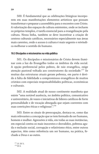 224                                 CELAM


     500. É fundamental que as celebrações litúrgicas incorpo-
rem em suas manifestações elementos artísticos que possam
transformar e preparar a assembléia para o encontro com Cristo.
A valorização dos espaços de cultura existentes, onde se incluem
os próprios templos, é tarefa essencial para a evangelização pela
cultura. Nessa linha, também se deve incentivar a criação de
centros culturais católicos, necessários especialmente nas áreas
mais carentes, onde o acesso à cultura é mais urgente e reivindi-
ca melhorar o sentido do humano.

10.5 Discípulos e missionários na vida pública

     501. Os discípulos e missionários de Cristo devem ilumi-
nar com a luz do Evangelho todos os âmbitos da vida social.
A opção preferencial pelos pobres, de raiz evangélica, exige
atenção pastoral voltada aos construtores da sociedade.277 Se
muitas das estruturas atuais geram pobreza, em parte é devi-
do à falta de fidelidade a compromissos evangélicos de muitos
cristãos com especiais responsabilidades políticas, econômicas
e culturais.

     502. A realidade atual de nosso continente manifesta que
existe “uma notável ausência, no âmbito político, comunicativo
e universitário, de vozes e iniciativas de líderes católicos de forte
personalidade e de vocação abnegada que sejam coerentes com
suas convicções éticas e religiosas”.278
     503. Entre os sinais de preocupação, destaca-se, como das
mais relevantes a concepção que se tem formado do ser humano,
homem e mulher. Agressões à vida, em todas as suas instâncias,
em especial contra os mais inocentes e desvalidos, pobreza agu-
da e exclusão social, corrupção e relativismo ético, entre outros
aspectos, têm como referência um ser humano, na prática, fe-
chado a Deus e ao outro.

      277
            Cf. EV 5.
      278
            DI 4.
 