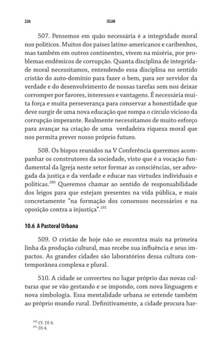 226                           CELAM


     507. Pensemos em quão necessária é a integridade moral
nos políticos. Muitos dos países latino-americanos e caribenhos,
mas também em outros continentes, vivem na miséria, por pro-
blemas endêmicos de corrupção. Quanta disciplina de integrida-
de moral necessitamos, entendendo essa disciplina no sentido
cristão do auto-domínio para fazer o bem, para ser servidor da
verdade e do desenvolvimento de nossas tarefas sem nos deixar
corromper por favores, interesses e vantagens. É necessária mui-
ta força e muita perseverança para conservar a honestidade que
deve surgir de uma nova educação que rompa o círculo vicioso da
corrupção imperante. Realmente necessitamos de muito esforço
para avançar na criação de uma  verdadeira riqueza moral que
nos permita prever nosso próprio futuro.

     508. Os bispos reunidos na V Conferência queremos acom-
panhar os construtores da sociedade, visto que é a vocação fun-
damental da Igreja neste setor formar as consciências, ser advo-
gada da justiça e da verdade e educar nas virtudes individuais e
políticas.280 Queremos chamar ao sentido de responsabilidade
dos leigos para que estejam presentes na vida pública, e mais
concretamente “na formação dos consensos necessários e na
oposição contra a injustiça”.281

10.6  A Pastoral Urbana

     509. O cristão de hoje não se encontra mais na primeira
linha da produção cultural, mas recebe sua influência e seus im-
pactos. As grandes cidades são laboratórios dessa cultura con-
temporânea complexa e plural.
     510. A cidade se converteu no lugar próprio das novas cul-
turas que se vão gestando e se impondo, com nova linguagem e
nova simbologia. Essa mentalidade urbana se estende também
ao próprio mundo rural. Definitivamente, a cidade procura har-

      280
            Cf. DI 4.
      281
            DI 4.
 