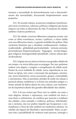V CONFERÊNCIA GERAL DO EPISCOPADO LATINO-AMERICANO E DO CARIBE - aparecida - DOCUMENTO FINAL   227    


monizar a necessidade do desenvolvimento com o desenvolvi-
mento das necessidades, fracassando freqüentemente nesse
propósito.

     511. No mundo urbano, acontecem complexas transforma-
ções sócio-econômicas, culturais, políticas e religiosas que fazem
impacto em todas as dimensões da vida. É composto de cidades
satélites e bairros periféricos.

     512. Na cidade, convivem diferentes categorias sociais, tais
como as elites econômicas, sociais e políticas, a classe média
com seus diferentes níveis, e a grande multidão dos pobres. Nela
coexistem binômios que a desafiam cotidianamente: tradição-
modernidade; globalidade-particularidade; inclusão-exclusão;
personalização-despersonalização; linguagem secular-lingua-
gem religiosa; homogeneidade-pluralidade, cultura urbana-plu-
riculturalismo.

     513. A Igreja em seu início se formou nas grandes cidades de
seu tempo e se serviu delas para se propagar. Por isso, podemos
realizar com alegria e coragem a evangelização da cidade atual.
Diante da nova realidade da cidade, novas experiências se rea-
lizam na Igreja, tais como a renovação das paróquias, setoriza-
ção, novos ministérios, novas associações, grupos, comunidades
e movimentos. Mas se percebem atitudes de medo em relação à
pastoral urbana; tendências a se fechar nos métodos antigos e a
tomar atitude de defesa diante da nova cultura, com sentimen-
tos de impotência diante das grandes dificuldades das cidades.

     514. A fé nos ensina que Deus vive na cidade, em meio a
suas alegrias, desejos e esperanças, com também em meio a
suas dores e sofrimentos. As sombras que marcam o cotidiano
das cidades, como exemplo a violência, pobreza, individualis-
mo e exclusão, não nos podem impedir que busquemos e con-
templemos o Deus da vida também nos ambientes urbanos. As
cidades são lugares de liberdade e oportunidade. Nelas, as pes-
soas têm a possibilidade de conhecer mais pessoas, interagir e
 