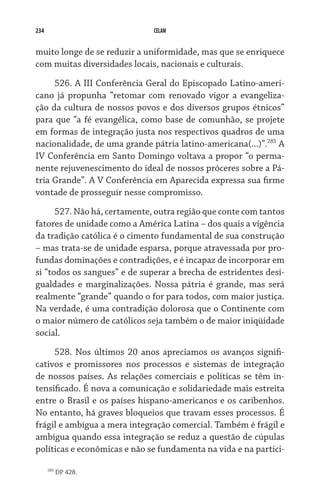 234                           CELAM


muito longe de se reduzir a uniformidade, mas que se enriquece
com muitas diversidades locais, nacionais e culturais.

     526. A III Conferência Geral do Episcopado Latino-ameri-
cano já propunha “retomar com renovado vigor a evangeliza-
ção da cultura de nossos povos e dos diversos grupos étnicos”
para que “a fé evangélica, como base de comunhão, se projete
em formas de integração justa nos respectivos quadros de uma
nacionalidade, de uma grande pátria latino-americana(...)”.285 A
IV Conferência em Santo Domingo voltava a propor “o perma-
nente rejuvenescimento do ideal de nossos próceres sobre a Pá-
tria Grande”. A V Conferência em Aparecida expressa sua firme
vontade de prosseguir nesse compromisso.

      527. Não há, certamente, outra região que conte com tantos
fatores de unidade como a América Latina – dos quais a vigência
da tradição católica é o cimento fundamental de sua construção
– mas trata-se de unidade esparsa, porque atravessada por pro-
fundas dominações e contradições, e é incapaz de incorporar em
si “todos os sangues” e de superar a brecha de estridentes desi-
gualdades e marginalizações. Nossa pátria é grande, mas será
realmente “grande” quando o for para todos, com maior justiça.
Na verdade, é uma contradição dolorosa que o Continente com
o maior número de católicos seja também o de maior iniqüidade
social.
     528. Nos últimos 20 anos apreciamos os avanços signifi-
cativos e promissores nos processos e sistemas de integração
de nossos países. As relações comerciais e políticas se têm in-
tensificado. É nova a comunicação e solidariedade mais estreita
entre o Brasil e os países hispano-americanos e os caribenhos.
No entanto, há graves bloqueios que travam esses processos. É
frágil e ambígua a mera integração comercial. Também é frágil e
ambígua quando essa integração se reduz a questão de cúpulas
políticas e econômicas e não se fundamenta na vida e na partici-

      285
            DP 428.
 