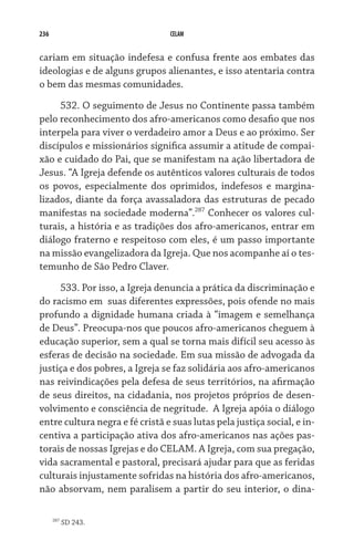 236                              CELAM


cariam em situação indefesa e confusa frente aos embates das
ideologias e de alguns grupos alienantes, e isso atentaria contra
o bem das mesmas comunidades.

     532. O seguimento de Jesus no Continente passa também
pelo reconhecimento dos afro-americanos como desafio que nos
interpela para viver o verdadeiro amor a Deus e ao próximo. Ser
discípulos e missionários significa assumir a atitude de compai-
xão e cuidado do Pai, que se manifestam na ação libertadora de
Jesus. “A Igreja defende os autênticos valores culturais de todos
os povos, especialmente dos oprimidos, indefesos e margina-
lizados, diante da força avassaladora das estruturas de pecado
manifestas na sociedade moderna”.287 Conhecer os valores cul-
turais, a história e as tradições dos afro-americanos, entrar em
diálogo fraterno e respeitoso com eles, é um passo importante
na missão evangelizadora da Igreja. Que nos acompanhe aí o tes-
temunho de São Pedro Claver.
     533. Por isso, a Igreja denuncia a prática da discriminação e
do racismo em  suas diferentes expressões, pois ofende no mais
profundo a dignidade humana criada à “imagem e semelhança
de Deus”. Preocupa-nos que poucos afro-americanos cheguem à
educação superior, sem a qual se torna mais difícil seu acesso às
esferas de decisão na sociedade. Em sua missão de advogada da
justiça e dos pobres, a Igreja se faz solidária aos afro-americanos
nas reivindicações pela defesa de seus territórios, na afirmação
de seus direitos, na cidadania, nos projetos próprios de desen-
volvimento e consciência de negritude.  A Igreja apóia o diálogo
entre cultura negra e fé cristã e suas lutas pela justiça social, e in-
centiva a participação ativa dos afro-americanos nas ações pas-
torais de nossas Igrejas e do CELAM. A Igreja, com sua pregação,
vida sacramental e pastoral, precisará ajudar para que as feridas
culturais injustamente sofridas na história dos afro-americanos,
não absorvam, nem paralisem a partir do seu interior, o dina-

      287
            SD 243.
 
