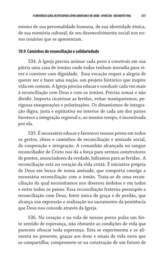 V CONFERÊNCIA GERAL DO EPISCOPADO LATINO-AMERICANO E DO CARIBE - aparecida - DOCUMENTO FINAL   237    


mismo de sua personalidade humana, de sua identidade étnica,
de sua memória cultural, de seu desenvolvimento social nos no-
vos cenários que se apresentam.

10.9  Caminhos de reconciliação e solidariedade

     534. A Igreja precisa animar cada povo a construir em sua
pátria uma casa de irmãos onde todos tenham moradia para vi-
ver e conviver com dignidade.  Essa vocação requer a alegria de
querer ser e fazer uma nação, um projeto histórico que inspire
vida em comum. A Igreja precisa educar e conduzir cada vez mais
à reconciliação com Deus e com os irmãos. Precisa somar e não
dividir. Importa cicatrizar as feridas, evitar maniqueísmos, pe-
rigosas exasperações e polarizações. Os dinamismos de integra-
ção digna, justa e eqüitativa no interior de cada um dos países
favorece a integração regional e, ao mesmo tempo, é incentivada
por ela.
      535. É necessário educar e favorecer nossos povos em todos
os gestos, obras e caminhos de reconciliação e amizade social,
de cooperação e integração. A comunhão alcançada no sangue
reconciliador de Cristo nos dá a força para sermos construtores
de pontes, anunciadores da verdade, bálsamos para as feridas.  A
reconciliação está no coração da vida cristã. É iniciativa própria
de Deus em busca de nossa amizade, que comporta consigo a
necessária reconciliação com o irmão. Trata-se de uma recon-
ciliação da qual necessitamos nos diversos âmbitos e em todos
e entre todos os países. Essa reconciliação fraterna pressupõe a
reconciliação com Deus, fonte única de graça e de perdão, que
alcança sua expressão e realização no sacramento da penitência
que Deus nos concede através da Igreja.
     536. No coração e na vida de nossos povos pulsa um for-
te sentido de esperança, não obstante as condições de vida que
parecem ofuscar toda esperança. Esta se experimenta e se ali-
menta no presente, graças aos dons e sinais de vida nova que
se compartilha; compromete-se na construção de um futuro de
 