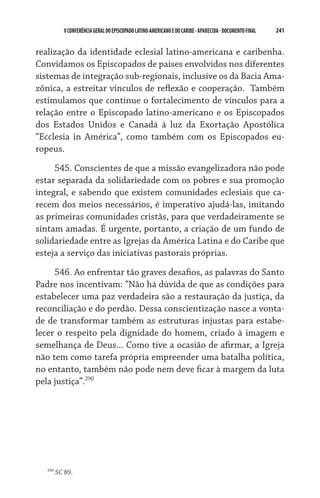 V CONFERÊNCIA GERAL DO EPISCOPADO LATINO-AMERICANO E DO CARIBE - aparecida - DOCUMENTO FINAL   241    


realização da identidade eclesial latino-americana e caribenha.
Convidamos os Episcopados de países envolvidos nos diferentes
sistemas de integração sub-regionais, inclusive os da Bacia Ama-
zônica, a estreitar vínculos de reflexão e cooperação.  Também
estimulamos que continue o fortalecimento de vínculos para a
relação entre o Episcopado latino-americano e os Episcopados
dos Estados Unidos e Canadá à luz da Exortação Apostólica
“Ecclesia in América”, como também com os Episcopados eu­
ropeus.

     545. Conscientes de que a missão evangelizadora não pode
estar separada da solidariedade com os pobres e sua promoção
integral, e sabendo que existem comunidades eclesiais que ca-
recem dos meios necessários, é imperativo ajudá-las, imitando
as primeiras comunidades cristãs, para que verdadeiramente se
sintam amadas. É urgente, portanto, a criação de um fundo de
solidariedade entre as Igrejas da América Latina e do Caribe que
esteja a serviço das iniciativas pastorais próprias.

     546. Ao enfrentar tão graves desafios, as palavras do Santo
Padre nos incentivam: “Não há dúvida de que as condições para
estabelecer uma paz verdadeira são a restauração da justiça, da
reconciliação e do perdão. Dessa conscientização nasce a vonta-
de de transformar também as estruturas injustas para estabe-
lecer o respeito pela dignidade do homem, criado à imagem e
semelhança de Deus... Como tive a ocasião de afirmar, a Igreja
não tem como tarefa própria empreender uma batalha política,
no entanto, também não pode nem deve ficar à margem da luta
pela justiça”.290




   290
         SC 89.
 