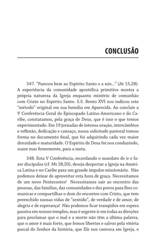 CONCLUSÃO


      547. “Pareceu bem ao Espírito Santo e a nós...” (At 15,28).
A experiência da comunidade apostólica primitiva mostra a
própria natureza da Igreja enquanto mistério de comunhão
com Cristo no Espírito Santo. S.S. Bento XVI nos indicou este
“método” original em sua homilia em Aparecida. Ao concluir a
V Conferência Geral do Episcopado Latino-Americano e do Ca-
ribe, constatamos, pela graça de Deus, que é isso o que temos
experimentado. Em 19 jornadas de intensa oração, intercâmbios
e reflexão, dedicação e cansaço, nossa solicitude pastoral tomou
forma no documento final, que foi adquirindo cada vez maior
densidade e maturidade. O Espírito de Deus foi nos conduzindo,
suave mas firmemente, para a meta.

     548. Esta V Conferência, recordando o mandato de ir e fa-
zer discípulos (cf. Mt 28,20), deseja despertar a Igreja na Améri-
ca Latina e no Caribe para um grande impulso missionário.  Não
podemos deixar de aproveitar esta hora de graça. Necessitamos
de um novo Pentecostes!   Necessitamos sair ao encontro das
pessoas, das famílias, das comunidades e dos povos para lhes co-
municar e compartilhar o dom do encontro com Cristo, que tem
preenchido nossas vidas de “sentido”, de verdade e de amor, de
alegria e de esperança!  Não podemos ficar tranqüilos em espera
passiva em nossos templos, mas é urgente ir em todas as direções
para proclamar que o mal e a morte não têm a última palavra,
que o amor é mais forte, que fomos libertos e salvos pela vitória
pascal do Senhor da história, que Ele nos convoca em Igreja, e
 