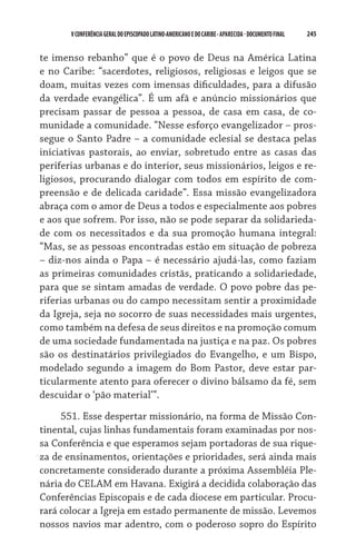 V CONFERÊNCIA GERAL DO EPISCOPADO LATINO-AMERICANO E DO CARIBE - aparecida - DOCUMENTO FINAL   245    


te imenso rebanho” que é o povo de Deus na América Latina
e no Caribe: “sacerdotes, religiosos, religiosas e leigos que se
doam, muitas vezes com imensas dificuldades, para a difusão
da verdade evangélica”. É um afã e anúncio missionários que
precisam passar de pessoa a pessoa, de casa em casa, de co-
munidade a comunidade. “Nesse esforço evangelizador – pros-
segue o Santo Padre – a comunidade eclesial se destaca pelas
iniciativas pastorais, ao enviar, sobretudo entre as casas das
periferias urbanas e do interior, seus missionários, leigos e re-
ligiosos, procurando dialogar com todos em espírito de com-
preensão e de delicada caridade”. Essa missão evangelizadora
abraça com o amor de Deus a todos e especialmente aos pobres
e aos que sofrem. Por isso, não se pode separar da solidarieda-
de com os necessitados e da sua promoção humana integral:
“Mas, se as pessoas encontradas estão em situação de pobreza
– diz-nos ainda o Papa – é necessário ajudá-las, como faziam
as primeiras comunidades cristãs, praticando a solidariedade,
para que se sintam amadas de verdade. O povo pobre das pe-
riferias urbanas ou do campo necessitam sentir a proximidade
da Igreja, seja no socorro de suas necessidades mais urgentes,
como também na defesa de seus direitos e na promoção comum
de uma sociedade fundamentada na justiça e na paz. Os pobres
são os destinatários privilegiados do Evangelho, e um Bispo,
modelado segundo a imagem do Bom Pastor, deve estar par-
ticularmente atento para oferecer o divino bálsamo da fé, sem
descuidar o ‘pão material’”.

     551. Esse despertar missionário, na forma de Missão Con-
tinental, cujas linhas fundamentais foram examinadas por nos-
sa Conferência e que esperamos sejam portadoras de sua rique-
za de ensinamentos, orientações e prioridades, será ainda mais
concretamente considerado durante a próxima Assembléia Ple-
nária do CELAM em Havana. Exigirá a decidida colaboração das
Conferências Episcopais e de cada diocese em particular. Procu-
rará colocar a Igreja em estado permanente de missão. Levemos
nossos navios mar adentro, com o poderoso sopro do Espírito
 