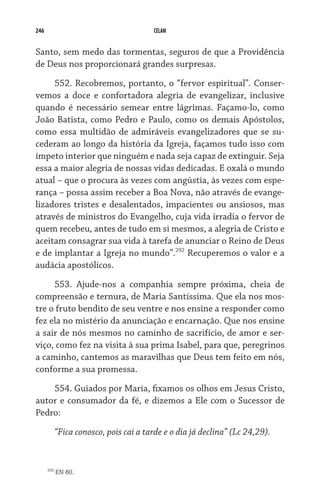 246                                      CELAM


Santo, sem medo das tormentas, seguros de que a Providência
de Deus nos proporcionará grandes surpresas.

     552. Recobremos, portanto, o “fervor espiritual”. Conser-
vemos a doce e confortadora alegria de evangelizar, inclusive
quando é necessário semear entre lágrimas. Façamo-lo, como
João Batista, como Pedro e Paulo, como os demais Apóstolos,
como essa multidão de admiráveis evangelizadores que se su-
cederam ao longo da história da Igreja, façamos tudo isso com
ímpeto interior que ninguém e nada seja capaz de extinguir. Seja
essa a maior alegria de nossas vidas dedicadas. E oxalá o mundo
atual – que o procura às vezes com angústia, às vezes com espe-
rança – possa assim receber a Boa Nova, não através de evange-
lizadores tristes e desalentados, impacientes ou ansiosos, mas
através de ministros do Evangelho, cuja vida irradia o fervor de
quem recebeu, antes de tudo em si mesmos, a alegria de Cristo e
aceitam consagrar sua vida à tarefa de anunciar o Reino de Deus
e de implantar a Igreja no mundo”.292 Recuperemos o valor e a
audácia apostólicos.
     553. Ajude-nos a companhia sempre próxima, cheia de
compreensão e ternura, de Maria Santíssima. Que ela nos mos-
tre o fruto bendito de seu ventre e nos ensine a responder como
fez ela no mistério da anunciação e encarnação. Que nos ensine
a sair de nós mesmos no caminho de sacrifício, de amor e ser-
viço, como fez na visita à sua prima Isabel, para que, peregrinos
a caminho, cantemos as maravilhas que Deus tem feito em nós,
conforme a sua promessa.
    554. Guiados por Maria, fixamos os olhos em Jesus Cristo,
autor e consumador da fé, e dizemos a Ele com o Sucessor de
Pedro:

            “Fica conosco, pois cai a tarde e o dia já declina” (Lc 24,29).


      292
            EN 80.
 