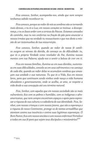 V CONFERÊNCIA GERAL DO EPISCOPADO LATINO-AMERICANO E DO CARIBE - aparecida - DOCUMENTO FINAL   247    


    Fica conosco, Senhor, acompanha-nos, ainda que nem sempre
tenhamos sabido reconhecer-te.

     Fica conosco, porque ao redor de nós as sombras vão se tornando
mais densas, e tu és a Luz; em nossos corações se insinua a desespe-
rança, e tu os fazes arder com a certeza da Páscoa. Estamos cansados
do caminho, mas tu nos confortas na fração do pão para anunciar a
nossos irmãos que na verdade tu ressuscitaste e que nos deste a mis-
são de ser testemunhas de tua ressurreição.

     Fica conosco, Senhor, quando ao redor de nossa fé católi-
ca surgem as névoas da dúvida, do cansaço ou da dificuldade: tu,
que és a própria Verdade como revelador do Pai, ilumina nossas
mentes com tua Palavra; ajuda-nos a sentir a beleza de crer em ti.

      Fica em nossas famílias, ilumina-as em suas dúvidas, sustenta-
as em suas dificuldades, consola-as em seus sofrimentos e no cansaço
de cada dia, quando ao redor delas se acumulam sombras que amea­
çam sua unidade e sua natureza. Tu que és a Vida, fica em nossos
lares, para que continuem sendo ninhos onde nasça a vida humana
abundante e generosamente, onde se acolha, se ame, se respeite a
vida desde a sua concepção até seu término natural.

      Fica, Senhor, com aqueles que em nossas sociedade são os mais
vulneráveis; fica com os pobres e humildes, com os indígenas e afro-
americanos, que nem sempre encontram espaços e apoio para expres-
sar a riqueza de sua cultura e a sabedoria de sua identidade. Fica, Se-
nhor, com nossas crianças e com nossos jovens, que são a esperança e
a riqueza do nosso Continente, protege-os de tantas armadilhas que
atentam contra sua inocência e contra suas legítimas esperanças. Ó
Bom Pastor, fica com nossos anciãos e com nossos enfermos! Fortalece
a todos em sua fé para que sejam teus discípulos e missionários!293




   293
         DI 6.
 
