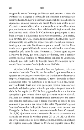 250                           CELAM


túrgico do sexto Domingo de Páscoa: está próxima a festa de
Pentecostes, e a Igreja é convidada a intensificar a invocação ao
Espírito Santo. O lugar é o Santuário nacional de Nossa Senhora
Aparecida, coração mariano do Brasil: Maria nos acolhe neste
Cenáculo e, como Mãe e Mestra, nos ajuda a elevar a Deus uma
prece unânime e confiante. Esta celebração litúrgica constitui o
fundamento mais sólido da V Conferência, porque põe na sua
base a oração e a Eucaristia, Sacramentum caritatis. Com efeito,
só a caridade de Cristo, emanada pelo Espírito Santo, pode  fazer
desta reunião um autêntico acontecimento eclesial, um momen-
to de graça para este Continente e para o mundo inteiro. Esta
tarde terei a possibilidade de entrar no mérito dos conteúdos
sugeridos pelo tema da vossa Conferência. Demos agora espaço
à Palavra de Deus, que com alegria acolhemos, com o coração
aberto e dócil, a exemplo de Maria, Nossa Senhora da Conceição,
a fim de que, pelo poder do Espírito Santo, Cristo possa nova-
mente “fazer-se carne” no hoje da nossa história.

     A primeira leitura, tirada dos Atos dos Apóstolos, refere-se
ao assim chamado “Concílio de Jerusalém”, que considerou a
questão se aos pagãos convertidos ao cristianismo dever-se-ia
impor a observância da lei mosaica. O texto, deixando de lado
a discussão sobre “os Apóstolos e os anciãos” (15,4-21), trans-
creve a decisão final, que vem posta por escrito numa carta e
confiada a dois delegados, a fim de que seja entregue à comuni-
dade de Antioquia (vv. 22-29). Esta página dos Atos nos é muito
apropriada, por termos vindo aqui para uma reunião eclesial.
Fala-nos do sentido do discernimento comunitário em torno
dos grandes problemas que a Igreja encontra ao longo do seu
caminho e que vem a ser esclarecidos pelos “Apóstolos” e pelos
“anciãos” com a luz do Espírito Santo, o qual, como nos narra o
Evangelho de hoje, lembra o ensinamento de Jesus Cristo (cf.
Jo 14,26) ajudando assim a comunidade cristã a caminhar na
caridade em busca da verdade plena (cf. Jo 16,13). Os chefes
da Igreja discutem e se defrontam, sempre, porém, em atitude
de religiosa escuta da Palavra de Cristo no Espírito Santo. Por
 
