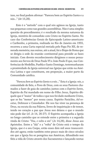 V CONFERÊNCIA GERAL DO EPISCOPADO LATINO-AMERICANO E DO CARIBE - aparecida - DOCUMENTO FINAL   251    


isso, no final podem afirmar: “Pareceu bem ao Espírito Santo e a
nós...” (At 15,28).

     Este é o “método” com o qual nós agimos na Igreja, tanto
nas pequenas como nas grandes assembléias. Não é uma simples
questão de procedimento; é o resultado da mesma natureza da
Igreja, mistério de comunhão com Cristo no Espírito Santo. No
caso das Conferências Gerais do Episcopado Latino-americano
e Caribenho, a primeira, realizada no Rio de Janeiro em 1955,
recorreu a uma Carta especial enviada pelo Papa Pio XII, de ve-
nerada memória; nas outras, até a atual, foi o Bispo de Roma que
se dirigiu à sede da reunião continental para presidir as fases
iniciais. Com devoto reconhecimento dirigimos o nosso pensa-
mento aos Servos de Deus Paulo VI e João Paulo II que, nas Con-
ferências de Medellín, Puebla e Santo Domingo, testemunharam
a proximidade da Igreja universal nas Igrejas que estão na Amé-
rica Latina e que constituem, em proporção, a maior parte da
Comunidade católica.

      “Pareceu bem ao Espírito Santo e a nós...” Esta é a Igreja: nós, a
comunidade de fiéis, o Povo de Deus, com os seus Pastores cha-
mados a fazer de guia do caminho; juntos com o Espírito Santo,
Espírito do Pai mandado em nome do Filho Jesus, Espírito dA-
quele que é “maior” de todos e que nos foi dado mediante Cristo,
que se fez “menor” por nossa causa. Espírito Paráclito, Ad-vo-
catus, Defensor e Consolador. Ele nos faz viver na presença de
Deus, na escuta da sua Palavra, livres de inquietação e de temor,
tendo no coração a paz que Jesus nos deixou e que o mundo
não pode dar (cf. Jo 14, 26-27). O Espírito acompanha a Igreja
no longo caminho que se estende entre a primeira e a segunda
vinda de Cristo: “Vou, e volto a vós” (Jo 14,28), disse Jesus aos
Apóstolos. Entre a “ida” e a “volta” de Cristo está o tempo da
Igreja, que é o seu Corpo, estão esses dois mil anos transcorri-
dos até agora; estão também estes pouco mais de cinco séculos
em que a Igreja fez-se peregrina nas Américas, difundindo nos
fiéis a vida de Cristo através dos Sacramentos e lançando nestas
 