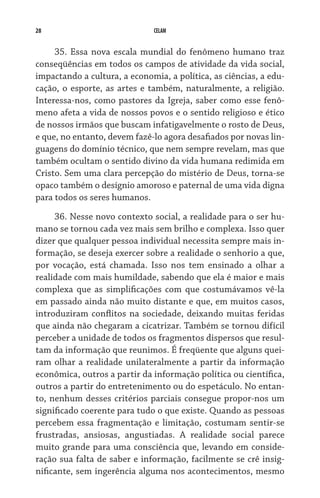 28                            CELAM


     35. Essa nova escala mundial do fenômeno humano traz
conseqüências em todos os campos de atividade da vida social,
impactando a cultura, a economia, a política, as ciências, a edu-
cação, o esporte, as artes e também, naturalmente, a religião.
Interessa-nos, como pastores da Igreja, saber como esse fenô-
meno afeta a vida de nossos povos e o sentido religioso e ético
de nossos irmãos que buscam infatigavelmente o rosto de Deus,
e que, no entanto, devem fazê-lo agora desafiados por novas lin-
guagens do domínio técnico, que nem sempre revelam, mas que
também ocultam o sentido divino da vida humana redimida em
Cristo. Sem uma clara percepção do mistério de Deus, torna-se
opaco também o desígnio amoroso e paternal de uma vida digna
para todos os seres humanos.

      36. Nesse novo contexto social, a realidade para o ser hu-
mano se tornou cada vez mais sem brilho e complexa. Isso quer
dizer que qualquer pessoa individual necessita sempre mais in-
formação, se deseja exercer sobre a realidade o senhorio a que,
por vocação, está chamada. Isso nos tem ensinado a olhar a
rea­lidade com mais humildade, sabendo que ela é maior e mais
complexa que as simplificações com que costumávamos vê-la
em passado ainda não muito distante e que, em muitos casos,
introduziram conflitos na sociedade, deixando muitas feridas
que ainda não chegaram a cicatrizar. Também se tornou difícil
perceber a unidade de todos os fragmentos dispersos que resul-
tam da informação que reunimos. É freqüente que alguns quei-
ram olhar a realidade unilateralmente a partir da informação
econômica, outros a partir da informação política ou científica,
outros a partir do entretenimento ou do espetáculo. No entan-
to, nenhum desses critérios parciais consegue propor-nos um
significado coerente para tudo o que existe. Quando as pes­soas
percebem essa fragmentação e limitação, costumam sentir-se
frustradas, ansiosas, angustiadas. A realidade social parece
muito grande para uma consciência que, levando em conside-
ração sua falta de saber e informação, facilmente se crê insig-
nificante, sem ingerência alguma nos acontecimentos, mesmo
 
