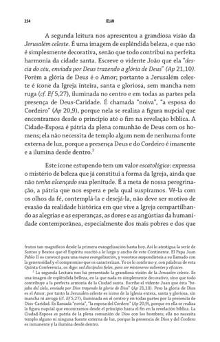 254                                          CELAM


      	 A segunda leitura nos apresentou a grandiosa visão da
Jerusalém celeste. É uma imagem de esplêndida beleza, e que não
é simplesmente decorativa, senão que todo contribui na perfeita
harmonia da cidade santa. Escreve o vidente João que ela “des-
cia do céu, enviada por Deus trazendo a glória de Deus” (Ap 21,10).
Porém a glória de Deus é o Amor; portanto a Jerusalém celes-
te é ícone da Igreja inteira, santa e gloriosa, sem mancha nem
ruga (cf. Ef 5,27), iluminada no centro e em todas as partes pela
presença de Deus-Caridade. É chamada “noiva”, “a esposa do
Cordeiro” (Ap 20,9), porque nela se realiza a figura nupcial que
encontramos desde o princípio até o fim na revelação bíblica. A
Cidade-Esposa é pátria da plena comunhão de Deus com os ho-
mens; ela não necessita de templo algum nem de nenhuma fonte
externa de luz, porque a presença Deus e do Cordeiro é imanente
e a ilumina desde dentro.
     	 Este ícone estupendo tem um valor escatológico: expressa
o mistério de beleza que já constitui a forma da Igreja, ainda que
não tenha alcançado sua plenitude. É a meta de nossa peregrina-
ção, a pátria que nos espera e pela qual suspiramos. Vê-la com
os olhos da fé, contemplá-la e desejá-la, não deve ser motivo de
evasão da realidade histórica em que vive a Igreja compartilhan-
do as alegrias e as esperanças, as dores e as angústias da humani-
dade contemporânea, especialmente dos mais pobres e dos que


frutos tan magníficos desde la primera evangelización hasta hoy. Así lo atestigua la serie de
Santos y Beatos que el Espíritu suscitó a lo largo y ancho de este Continente. El Papa Juan
Pablo II os convocó para una nueva evangelización, y vosotros respondisteis a su llamado con
la generosidad y el compromiso que os caracterizan. Yo os lo confirmo y, con palabras de esta
Quinta Conferencia, os digo: sed discípulos fieles, para ser misioneros valientes y eficaces.
      
        La segunda Lectura nos ha presentado la grandiosa visión de la Jerusalén celeste. Es
una imagen de espléndida belleza, en la que nada es simplemente decorativo, sino que todo
contribuye a la perfecta armonía de la Ciudad santa. Escribe el vidente Juan que ésta “ba-
jaba del cielo, enviada por Dios trayendo la gloria de Dios” (Ap 21,10). Pero la gloria de Dios
es el Amor; por tanto la Jerusalén celeste es icono de la Iglesia entera, santa y gloriosa, sin
mancha ni arruga (cf. Ef 5,27), iluminada en el centro y en todas partes por la presencia de
Dios-Caridad. Es llamada “novia”, “la esposa del Cordero” (Ap 20,9), porque en ella se realiza
la figura nupcial que encontramos desde el principio hasta el fin en la revelación bíblica. La
Ciudad-Esposa es patria de la plena comunión de Dios con los hombres; ella no necesita
templo alguno ni ninguna fuente externa de luz, porque la presencia de Dios y del Cordero
es inmanente y la ilumina desde dentro.
 