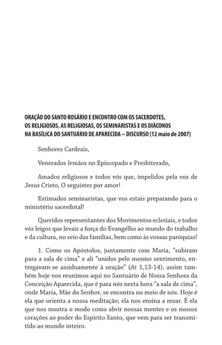 ORAÇÃO DO SANTO ROSÁRIO E ENCONTRO COM OS SACERDOTES,	
OS RELIGIOSOS, AS RELIGIOSAS, OS SEMINARISTAS E OS DIÁCONOS	
NA BASÍLICA DO SANTUÁRIO DE APARECIDA – DISCURSO (12 maio de 2007)

     Senhores Cardeais,

     Venerados Irmãos no Episcopado e Presbiterado,

    Amados religiosos e todos vós que, impelidos pela voz de
Jesus Cristo, O seguistes por amor!

    Estimados seminaristas, que vos estais preparando para o
ministério sacerdotal!

     Queridos representantes dos Movimentos eclesiais, e todos
vós leigos que levais a força do Evangelho ao mundo do trabalho
e da cultura, no seio das famílias, bem como às vossas paróquias!

     1.	 Como os Apóstolos, juntamente com Maria, “subiram
para a sala de cima” e ali “unidos pelo mesmo sentimento, en-
tregavam-se assiduamente à oração” (At 1,13-14), assim tam-
bém hoje nos reunimos aqui no Santuário de Nossa Senhora da
Conceição Aparecida, que é para nós nesta hora “a sala de cima”,
onde Maria, Mãe do Senhor, se encontra no meio de nós. Hoje é
ela que orienta a nossa meditação; ela nos ensina a rezar. É ela
que nos mostra o modo como abrir nossas mentes e os nossos
corações ao poder do Espírito Santo, que vem para ser transmi-
tido ao mundo inteiro.
 
