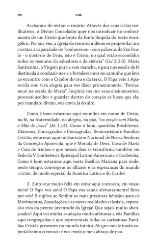 258                            CELAM


      Acabamos de recitar o rosário. Através dos seus ciclos me-
ditativos, o Divino Consolador quer nos introduzir no conheci-
mento de um Cristo que brota da fonte límpida do texto evan-
gélico. Por sua vez, a Igreja do terceiro milênio se propõe dar aos
cristãos a capacidade de “conhecerem - com palavras de São Pau-
lo - o mistério de Deus, isto é Cristo, no qual estão escondidos
todos os tesouros da sabedoria e da ciência” (Col 2,2-3). Maria
Santíssima, a Virgem pura e sem mancha, é para nós escola de fé
destinada a conduzir-nos e a fortalecer-nos no caminho que leva
ao encontro com o Criador do céu e da terra. O Papa veio à Apa-
recida com viva alegria para vos dizer primeiramente: “Perma-
necei na escola de Maria”. Inspirai-vos nos seus ensinamentos,
procurai acolher e guardar dentro do coração as luzes que ela,
por mandato divino, vos envia lá do alto.

     Como é bom estarmos aqui reunidos em nome de Cristo,
na fé, na fraternidade, na alegria, na paz, “na oração com Maria,
a Mãe de Jesus” (At 1,14). Como é bom, queridos Presbíteros,
Diáconos, Consagrados e Consagradas, Seminaristas e Famílias
Cristãs, estarmos aqui no Santuário Nacional de Nossa Senhora
da Conceição Aparecida, que é Morada de Deus, Casa de Maria
e Casa de Irmãos e que nesses dias se transforma também em
Sede da V Conferência Episcopal Latino-Americana e Caribenha.
Como é bom estarmos aqui nesta Basílica Mariana para onde,
neste tempo, convergem os olhares e as esperanças do mundo
cristão, de modo especial da América Latina e do Caribe!

      2. 	Sinto-me muito feliz em estar aqui convosco, em vosso
meio! O Papa vos ama! O Papa vos saúda afetuosamente! Reza
por vós! E suplica ao Senhor as mais preciosas bênçãos para os
Movimentos, Associações e as novas realidades eclesiais, expres-
são viva da perene juventude da Igreja! Que sejais muito aben-
çoados! Aqui vai minha saudação muito afetuosa a vós Famílias
aqui congregadas e que representais todas as caríssimas Famí-
lias Cristãs presentes no mundo inteiro. Alegro-me de modo es-
pecialíssimo convosco e vos envio o meu abraço de paz.
 