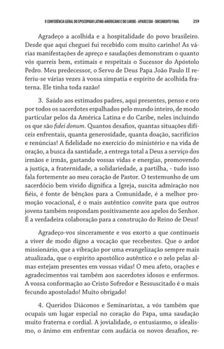 V CONFERÊNCIA GERAL DO EPISCOPADO LATINO-AMERICANO E DO CARIBE - aparecida - DOCUMENTO FINAL   259    


     Agradeço a acolhida e a hospitalidade do povo brasileiro.
Desde que aqui cheguei fui recebido com muito carinho! As vá-
rias manifestações de apreço e saudações demonstram o quanto
vós quereis bem, estimais e respeitais o Sucessor do Apóstolo
Pedro. Meu predecessor, o Servo de Deus Papa João Paulo II re-
feriu-se várias vezes à vossa simpatia e espírito de acolhida fra-
terna. Ele tinha toda razão!
      3.	 Saúdo aos estimados padres, aqui presentes, penso e oro
por todos os sacerdotes espalhados pelo mundo inteiro, de modo
particular pelos da América Latina e do Caribe, neles incluindo
os que são fidei donum. Quantos desafios, quantas situações difí-
ceis enfrentais, quanta generosidade, quanta doação, sacrifícios
e renúncias! A fidelidade no exercício do ministério e na vida de
oração, a busca da santidade, a entrega total a Deus a serviço dos
irmãos e irmãs, gastando vossas vidas e energias, promovendo
a justiça, a fraternidade, a solidariedade, a partilha, - tudo isso
fala fortemente ao meu coração de Pastor. O testemunho de um
sacerdócio bem vivido dignifica a Igreja, suscita admiração nos
fiéis, é fonte de bênçãos para a Comunidade, é a melhor pro-
moção vocacional, é o mais autêntico convite para que outros
jovens também respondam positivamente aos apelos do Senhor.
É a verdadeira colaboração para a construção do Reino de Deus!
     Agradeço-vos sinceramente e vos exorto a que continueis
a viver de modo digno a vocação que recebestes. Que o ardor
missionário, que a vibração por uma evangelização sempre mais
atualizada, que o espírito apostólico autêntico e o zelo pelas al-
mas estejam presentes em vossas vidas! O meu afeto, orações e
agradecimentos vai também aos sacerdotes idosos e enfermos.
A vossa conformação ao Cristo Sofredor e Ressuscitado é o mais
fecundo apostolado! Muito obrigado!
    4.	 Queridos Diáconos e Seminaristas, a vós também que
ocupais um lugar especial no coração do Papa, uma saudação
muito fraterna e cordial. A jovialidade, o entusiasmo, o idealis-
mo, o ânimo em enfrentar com audácia os novos desafios, re-
 