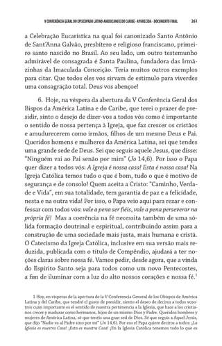 V CONFERÊNCIA GERAL DO EPISCOPADO LATINO-AMERICANO E DO CARIBE - aparecida - DOCUMENTO FINAL   261    


a Celebração Eucarística na qual foi canonizado Santo Antônio
de Sant’Anna Galvão, presbítero e religioso franciscano, primei-
ro santo nascido no Brasil. Ao seu lado, um outro testemunho
admirável de consagrada é Santa Paulina, fundadora das Irmã-
zinhas da Imaculada Conceição. Teria muitos outros exemplos
para citar. Que todos eles vos sirvam de estímulo para viverdes
uma consagração total. Deus vos abençoe!

      6. 	Hoje, na véspera da abertura da V Conferência Geral dos
Bispos da América Latina e do Caribe, que terei o prazer de pre-
sidir, sinto o desejo de dizer-vos a todos vós como é importante
o sentido de nossa pertença à Igreja, que faz crescer os cristãos
e amudurecerem como irmãos, filhos de um mesmo Deus e Pai.
Queridos homens e mulheres da América Latina, sei que tendes
uma grande sede de Deus. Sei que seguis aquele Jesus, que disse:
“Ninguém vai ao Pai senão por mim” (Jo 14,6). Por isso o Papa
quer dizer a todos vós: A Igreja é nossa casa! Esta é nossa casa! Na
Igreja Católica temos tudo o que é bom, tudo o que é motivo de
segurança e de consolo! Quem aceita a Cristo: “Caminho, Verda-
de e Vida”, em sua totalidade, tem garantia de paz e a felicidade,
nesta e na outra vida! Por isso, o Papa veio aqui para rezar e con-
fessar com todos vós: vale a pena ser fiéis, vale a pena perseverar na
própria fé!  Mas a coerência na fé necessita também de uma só-
lida formação doutrinal e espiritual, contribuindo assim para a
construção de uma sociedade mais justa, mais humana e cristã.
O Catecismo da Igreja Católica, inclusive em sua versão mais re-
duzida, publicada com o título de Compêndio, ajudará a ter no-
ções claras sobre nossa fé. Vamos pedir, desde agora, que a vinda
do Espírito Santo seja para todos como um novo Pentecostes,
a fim de iluminar com a luz do alto nossos corações e nossa fé.

      Hoy, en vísperas de la apertura de la V Conferencia General de los Obispos de América
Latina y del Caribe, que tendré el gusto de presidir, siento el deseo de deciros a todos voso-
tros cuán importante es el sentido de nuestra pertenencia a la Iglesia, que hace a los cristia-
nos crecer y madurar como hermanos, hijos de un mismo Dios y Padre. Queridos hombres y
mujeres de América Latina, sé que tenéis una gran sed de Dios. Sé que seguís a Aquel Jesús,
que dijo “Nadie va al Padre sino por mí” (Jn 14,6). Por eso el Papa quiere deciros a todos: ¡La
Iglesia es nuestra Casa! ¡Esta es nuestra Casa! ¡En la Iglesia Católica tenemos todo lo que es
 