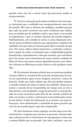 V CONFERÊNCIA GERAL DO EPISCOPADO LATINO-AMERICANO E DO CARIBE - aparecida - DOCUMENTO FINAL   29    


quando soma sua voz a outras vozes que procuram ajudar-se
reciprocamente.

      37. Essa é a razão pela qual muitos estudiosos de nossa épo-
ca sustentam que a realidade traz inseparavelmente uma crise
do sentido. Eles não se referem aos múltiplos sentidos parciais
que cada um pode encontrar nas ações cotidianas que realiza,
mas ao sentido que dá unidade a tudo o que existe e nos sucede
na experiência, e que os cristãos chamam de sentido religioso.
Habitualmente, este sentido se coloca à nossa disposição atra-
vés de nossas tradições culturais que representam a hipótese de
realidade com que cada ser humano pode olhar o mundo em que
vive. Em nossa cultura latino-americana e caribenha conhece-
mos o papel tão nobre e orientador que a religiosidade popular
desempenha, especialmente a devoção mariana, que contribuiu
para nos tornar mais conscientes de nossa comum condição de
filhos de Deus e de nossa comum dignidade perante seus olhos,
não obstante as diferenças sociais, étnicas ou de qualquer outro
tipo.
     38. No entanto, devemos admitir que essa preciosa tradição
começa a diluir-se. A maioria dos meios de comunicação de mas-
sa nos apresentam agora novas imagens, atrativas e cheias de
fantasia. Ainda que todos saibam que elas não podem mostrar
o sentido unitário de todos os fatores da realidade, oferecem ao
menos o consolo de ser transmitidas em tempo real, ao vivo e
diretamente, com atualidade. Longe de preencher o vazio produ-
zido em nossa consciência pela falta de um sentido unitário da
vida, em muitas ocasiões a informação transmitida pelos meios
só nos distrai. A falta de informação só se resolve com mais in-
formação, retro-alimentando a ansiedade de quem percebe que
está em um mundo opaco e que não compreende.
     39. Esse fenômeno talvez explique um dos fatos mais des-
concertantes e originais que vivemos no presente. Nossas tradi-
ções culturais já não se transmitem de uma geração à outra com
a mesma fluidez que no passado. Isso afeta, inclusive, esse nú-
 
