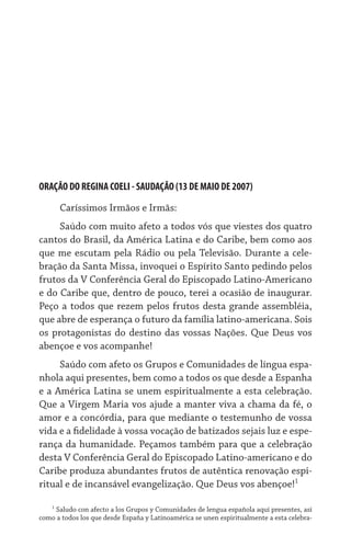 ORAÇÃO DO REGINA COELI - SAUDAÇÃO (13 DE MAIO DE 2007)

      Caríssimos Irmãos e Irmãs:
     Saúdo com muito afeto a todos vós que viestes dos quatro
cantos do Brasil, da América Latina e do Caribe, bem como aos
que me escutam pela Rádio ou pela Televisão. Durante a cele-
bração da Santa Missa, invoquei o Espírito Santo pedindo pelos
frutos da V Conferência Geral do Episcopado Latino-Americano
e do Caribe que, dentro de pouco, terei a ocasião de inaugurar.
Peço a todos que rezem pelos frutos desta grande assembléia,
que abre de esperança o futuro da família latino-americana. Sois
os protagonistas do destino das vossas Nações. Que Deus vos
abençoe e vos acompanhe!
     Saúdo com afeto os Grupos e Comunidades de língua espa-
nhola aqui presentes, bem como a todos os que desde a Espanha
e a América Latina se unem espiritualmente a esta celebração.
Que a Virgem Maria vos ajude a manter viva a chama da fé, o
amor e a concórdia, para que mediante o testemunho de vossa
vida e a fidelidade à vossa vocação de batizados sejais luz e espe-
rança da humanidade. Peçamos também para que a celebração
desta V Conferência Geral do Episcopado Latino-americano e do
Caribe produza abundantes frutos de autêntica renovação espi-
ritual e de incansável evangelização. Que Deus vos abençoe!

   
     Saludo con afecto a los Grupos y Comunidades de lengua española aquí presentes, así
como a todos los que desde España y Latinoamérica se unen espiritualmente a esta celebra-
 