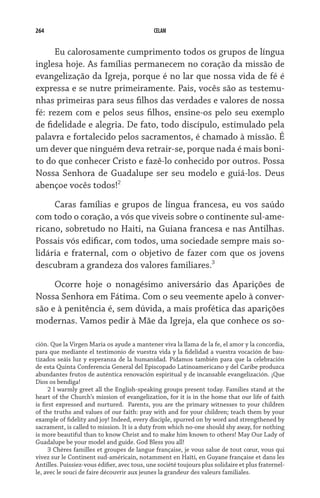 264                                           CELAM


      Eu calorosamente cumprimento todos os grupos de língua
inglesa hoje. As famílias permanecem no coração da missão de
evangelização da Igreja, porque é no lar que nossa vida de fé é
expressa e se nutre primeiramente. Pais, vocês são as testemu-
nhas primeiras para seus filhos das verdades e valores de nossa
fé: rezem com e pelos seus filhos, ensine-os pelo seu exemplo
de fidelidade e alegria. De fato, todo discípulo, estimulado pela
palavra e fortalecido pelos sacramentos, é chamado à missão. É
um dever que ninguém deva retrair-se, porque nada é mais boni-
to do que conhecer Cristo e fazê-lo conhecido por outros. Possa
Nossa Senhora de Guadalupe ser seu modelo e guiá-los. Deus
abençoe vocês todos!
     Caras famílias e grupos de língua francesa, eu vos saúdo
com todo o coração, a vós que viveis sobre o continente sul-ame-
ricano, sobretudo no Haiti, na Guiana francesa e nas Antilhas.
Possais vós edificar, com todos, uma sociedade sempre mais so-
lidária e fraternal, com o objetivo de fazer com que os jovens
descubram a grandeza dos valores familiares.

     Ocorre hoje o nonagésimo aniversário das Aparições de
Nossa Senhora em Fátima. Com o seu veemente apelo à conver-
são e à penitência é, sem dúvida, a mais profética das aparições
modernas. Vamos pedir à Mãe da Igreja, ela que conhece os so-

ción. Que la Virgen María os ayude a mantener viva la llama de la fe, el amor y la concordia,
para que mediante el testimonio de vuestra vida y la fidelidad a vuestra vocación de bau-
tizados seáis luz y esperanza de la humanidad. Pidamos también para que la celebración
de esta Quinta Conferencia General del Episcopado Latinoamericano y del Caribe produzca
abundantes frutos de auténtica renovación espiritual y de incansable evangelización. ¡Que
Dios os bendiga!
       I warmly greet all the English-speaking groups present today. Families stand at the
heart of the Church’s mission of evangelization, for it is in the home that our life of faith
is first expressed and nurtured.   Parents, you are the primary witnesses to your children
of the truths and values of our faith: pray with and for your children; teach them by your
example of fidelity and joy! Indeed, every disciple, spurred on by word and strengthened by
sacrament, is called to mission. It is a duty from which no-one should shy away, for nothing
is more beautiful than to know Christ and to make him known to others! May Our Lady of
Guadalupe be your model and guide. God Bless you all!
       Chères familles et groupes de langue française, je vous salue de tout cœur, vous qui
vivez sur le Continent sud-américain, notamment en Haïti, en Guyane française et dans les
Antilles. Puissiez-vous édifier, avec tous, une société toujours plus solidaire et plus fraternel-
le, avec le souci de faire découvrir aux jeunes la grandeur des valeurs familiales.
 