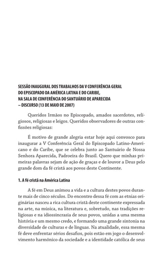 SESSÃO INAUGURAL DOS TRABALHOS DA V CONFERÊNCIA GERAL	
DO EPISCOPADO DA AMÉRICA LATINA E DO CARIBE,	
NA SALA DE CONFERÊNCIA DO SANTUÁRIO DE APARECIDA	
– DISCURSO (13 DE MAIO DE 2007)
     Queridos Irmãos no Episcopado, amados sacerdotes, reli-
giosos, religiosas e leigos. Queridos observadores de outras con-
fissões religiosas:
    É motivo de grande alegria estar hoje aqui convosco para
inaugurar a V Conferência Geral do Episcopado Latino-Ameri-
cano e do Caribe, que se celebra junto ao Santuário de Nossa
Senhora Aparecida, Padroeira do Brasil. Quero que minhas pri-
meiras palavras sejam de ação de graças e de louvor a Deus pelo
grande dom da fé cristã aos povos deste Continente.

1. A fé cristã na América Latina

     A fé em Deus animou a vida e a cultura destes povos duran-
te mais de cinco séculos. Do encontro dessa fé com as etnias ori-
ginárias nasceu a rica cultura cristã deste continente expressada
na arte, na música, na literatura e, sobretudo, nas tradições re-
ligiosas e na idiossincrasia de seus povos, unidas a uma mesma
história e um mesmo credo, e formando uma grande sintonia na
diversidade de culturas e de línguas. Na atualidade, essa mesma
fé deve enfrentar sérios desafios, pois estão em jogo o desenvol-
vimento harmônico da sociedade e a identidade católica de seus
 
