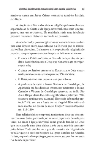 V CONFERÊNCIA GERAL DO EPISCOPADO LATINO-AMERICANO E DO CARIBE - aparecida - DOCUMENTO FINAL   269    


zendo-se carne em Jesus Cristo, tornou-se também história
e cultura.

     A utopia de voltar a dar vida às religiões pré-colombianas,
separando-as de Cristo e da Igreja universal, não seria um pro-
gresso, mas um retrocesso. Na realidade, seria uma involução
para um momento histórico ancorado no passado.

     A sabedoria dos povos originários os levou felizmente a for-
mar uma síntese entre suas culturas e a fé cristã que os missio-
nários lhes ofereciam. Daí nasceu a rica e profunda religiosidade
popular, na qual aparece a alma dos povos latino-americanos:
   •	 O amor a Cristo sofredor, o Deus da compaixão, do per-
      dão e da reconciliação; o Deus que nos amou até entregar-
      se por nós;
   •	 O amor ao Senhor presente na Eucaristia, o Deus encar-
      nado, morto e ressuscitado para ser Pão da Vida;
   •	 O Deus próximo dos pobres e dos que sofrem;
   •	 A profunda devoção a Nossa Senhora de Guadalupe, de
      Aparecida ou das diversas invocações nacionais e locais.
      Quando a Virgem de Guadalupe apareceu ao índio São
      Juan Diego, disse-lhe estas significativas palavras: “Não
      estou eu aqui que sou tua mãe? Não estás sob minha pro-
      teção? Não sou eu a fonte de tua alegria? Não estás sob
      meu manto, no cruzar de meus braços?” (Nican Mopohua,
      nn. 118-119).
      Esta religiosidade se expressa também na devoção aos san-
tos com suas festas patronais, no amor ao papa e aos demais pas-
tores, no amor à Igreja universal como grande família de Deus
que nunca pode nem deve deixar a sós ou na miséria seus pró-
prios filhos. Tudo isso forma o grande mosaico da religiosidade
popular que é o precioso tesouro da Igreja Católica na América
Latina, e que ela deve proteger, promover e, no que for necessá-
rio, também purificar.
 