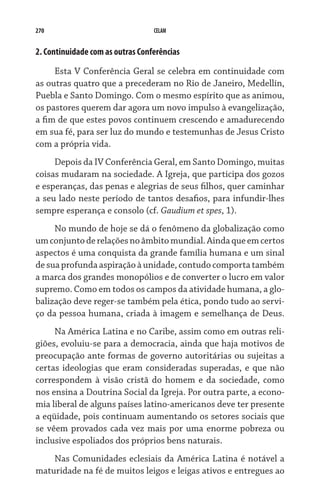 270                               CELAM


2. Continuidade com as outras Conferências

     Esta V Conferência Geral se celebra em continuidade com
as outras quatro que a precederam no Rio de Janeiro, Medellín,
Puebla e Santo Domingo. Com o mesmo espírito que as animou,
os pastores querem dar agora um novo impulso à evangelização,
a fim de que estes povos continuem crescendo e amadurecendo
em sua fé, para ser luz do mundo e testemunhas de Jesus Cristo
com a própria vida.
     Depois da IV Conferência Geral, em Santo Domingo, muitas
coisas mudaram na sociedade. A Igreja, que participa dos gozos
e esperanças, das penas e alegrias de seus filhos, quer caminhar
a seu lado neste período de tantos desafios, para infundir-lhes
sempre esperança e consolo (cf. Gaudium et spes, 1).
     No mundo de hoje se dá o fenômeno da globalização como
um conjunto de relações no âmbito mundial. Ainda que em certos
aspectos é uma conquista da grande família humana e um sinal
de sua profunda aspiração à unidade, contudo comporta também
a marca dos grandes monopólios e de converter o lucro em valor
supremo. Como em todos os campos da atividade humana, a glo-
balização deve reger-se também pela ética, pondo tudo ao servi-
ço da pessoa humana, criada à imagem e semelhança de Deus.
     Na América Latina e no Caribe, assim como em outras reli-
giões, evoluiu-se para a democracia, ainda que haja motivos de
preocupação ante formas de governo autoritárias ou sujeitas a
certas ideologias que eram consideradas superadas, e que não
correspondem à visão cristã do homem e da sociedade, como
nos ensina a Doutrina Social da Igreja. Por outra parte, a econo-
mia liberal de alguns países latino-americanos deve ter presente
a eqüidade, pois continuam aumentando os setores sociais que
se vêem provados cada vez mais por uma enorme pobreza ou
inclusive espoliados dos próprios bens naturais.
    Nas Comunidades eclesiais da América Latina é notável a
maturidade na fé de muitos leigos e leigas ativos e entregues ao
 