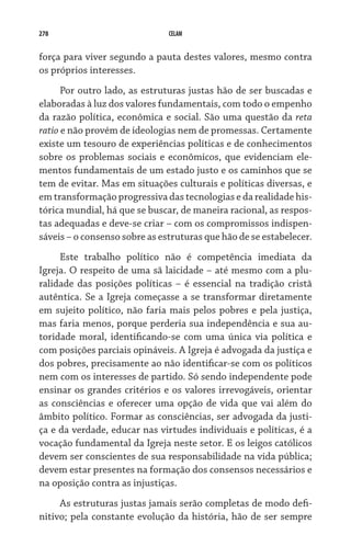 278                            CELAM


força para viver segundo a pauta destes valores, mesmo contra
os próprios interesses.
      Por outro lado, as estruturas justas hão de ser buscadas e
elaboradas à luz dos valores fundamentais, com todo o empenho
da razão política, econômica e social. São uma questão da reta
ratio e não provém de ideologias nem de promessas. Certamente
existe um tesouro de experiências políticas e de conhecimentos
sobre os problemas sociais e econômicos, que evidenciam ele-
mentos fundamentais de um estado justo e os caminhos que se
tem de evitar. Mas em situações culturais e políticas diversas, e
em transformação progressiva das tecnologias e da realidade his-
tórica mundial, há que se buscar, de maneira racional, as respos-
tas adequadas e deve-se criar – com os compromissos indispen-
sáveis – o consenso sobre as estruturas que hão de se estabelecer.
     Este trabalho político não é competência imediata da
Igreja. O respeito de uma sã laicidade – até mesmo com a plu-
ralidade das posições políticas – é essencial na tradição cristã
autêntica. Se a Igreja começasse a se transformar diretamente
em sujeito político, não faria mais pelos pobres e pela justiça,
mas faria menos, porque perderia sua independência e sua au-
toridade moral, identificando-se com uma única via política e
com posições parciais opináveis. A Igreja é advogada da justiça e
dos pobres, precisamente ao não identificar-se com os políticos
nem com os interesses de partido. Só sendo independente pode
ensinar os grandes critérios e os valores irrevogáveis, orientar
as consciências e oferecer uma opção de vida que vai além do
âmbito político. Formar as consciências, ser advogada da justi-
ça e da verdade, educar nas virtudes individuais e políticas, é a
vocação fundamental da Igreja neste setor. E os leigos católicos
devem ser conscientes de sua responsabilidade na vida pública;
devem estar presentes na formação dos consensos necessários e
na oposição contra as injustiças.
     As estruturas justas jamais serão completas de modo defi-
nitivo; pela constante evolução da história, hão de ser sempre
 