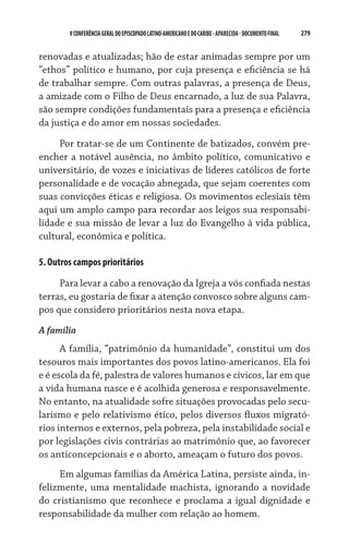 V CONFERÊNCIA GERAL DO EPISCOPADO LATINO-AMERICANO E DO CARIBE - aparecida - DOCUMENTO FINAL   279    


renovadas e atualizadas; hão de estar animadas sempre por um
“ethos” político e humano, por cuja presença e eficiência se há
de trabalhar sempre. Com outras palavras, a presença de Deus,
a amizade com o Filho de Deus encarnado, a luz de sua Palavra,
são sempre condições fundamentais para a presença e eficiência
da justiça e do amor em nossas sociedades.

     Por tratar-se de um Continente de batizados, convém pre-
encher a notável ausência, no âmbito político, comunicativo e
universitário, de vozes e iniciativas de líderes católicos de forte
personalidade e de vocação abnegada, que sejam coerentes com
suas convicções éticas e religiosa. Os movimentos eclesiais têm
aqui um amplo campo para recordar aos leigos sua responsabi-
lidade e sua missão de levar a luz do Evangelho à vida pública,
cultural, econômica e política.

5. Outros campos prioritários

     Para levar a cabo a renovação da Igreja a vós confiada nestas
terras, eu gostaria de fixar a atenção convosco sobre alguns cam-
pos que considero prioritários nesta nova etapa.
A família
      A família, “patrimônio da humanidade”, constitui um dos
tesouros mais importantes dos povos latino-americanos. Ela foi
e é escola da fé, palestra de valores humanos e cívicos, lar em que
a vida humana nasce e é acolhida generosa e responsavelmente.
No entanto, na atualidade sofre situações provocadas pelo secu-
larismo e pelo relativismo ético, pelos diversos fluxos migrató-
rios internos e externos, pela pobreza, pela instabilidade social e
por legislações civis contrárias ao matrimônio que, ao favorecer
os anticoncepcionais e o aborto, ameaçam o futuro dos povos.
     Em algumas famílias da América Latina, persiste ainda, in-
felizmente, uma mentalidade machista, ignorando a novidade
do cristianismo que reconhece e proclama a igual dignidade e
responsabilidade da mulher com relação ao homem.
 
